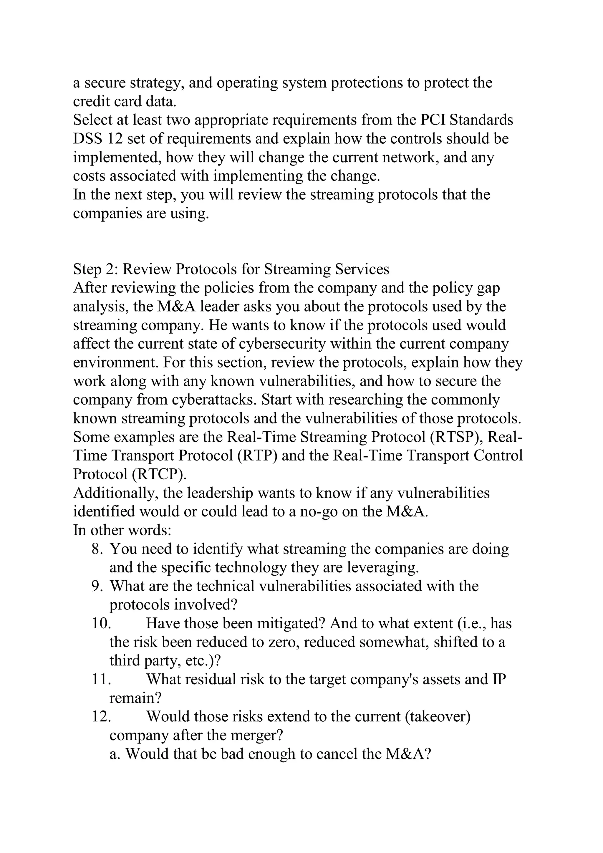 a secure strategy, and operating system protections to protect the
credit card data.
Select at least two appropriate requirements from the PCI Standards
DSS 12 set of requirements and explain how the controls should be
implemented, how they will change the current network, and any
costs associated with implementing the change.
In the next step, you will review the streaming protocols that the
companies are using.
Step 2: Review Protocols for Streaming Services
After reviewing the policies from the company and the policy gap
analysis, the M&A leader asks you about the protocols used by the
streaming company. He wants to know if the protocols used would
affect the current state of cybersecurity within the current company
environment. For this section, review the protocols, explain how they
work along with any known vulnerabilities, and how to secure the
company from cyberattacks. Start with researching the commonly
known streaming protocols and the vulnerabilities of those protocols.
Some examples are the Real-Time Streaming Protocol (RTSP), Real-
Time Transport Protocol (RTP) and the Real-Time Transport Control
Protocol (RTCP).
Additionally, the leadership wants to know if any vulnerabilities
identified would or could lead to a no-go on the M&A.
In other words:
8. You need to identify what streaming the companies are doing
and the specific technology they are leveraging.
9. What are the technical vulnerabilities associated with the
protocols involved?
10. Have those been mitigated? And to what extent (i.e., has
the risk been reduced to zero, reduced somewhat, shifted to a
third party, etc.)?
11. What residual risk to the target company's assets and IP
remain?
12. Would those risks extend to the current (takeover)
company after the merger?
a. Would that be bad enough to cancel the M&A?
 