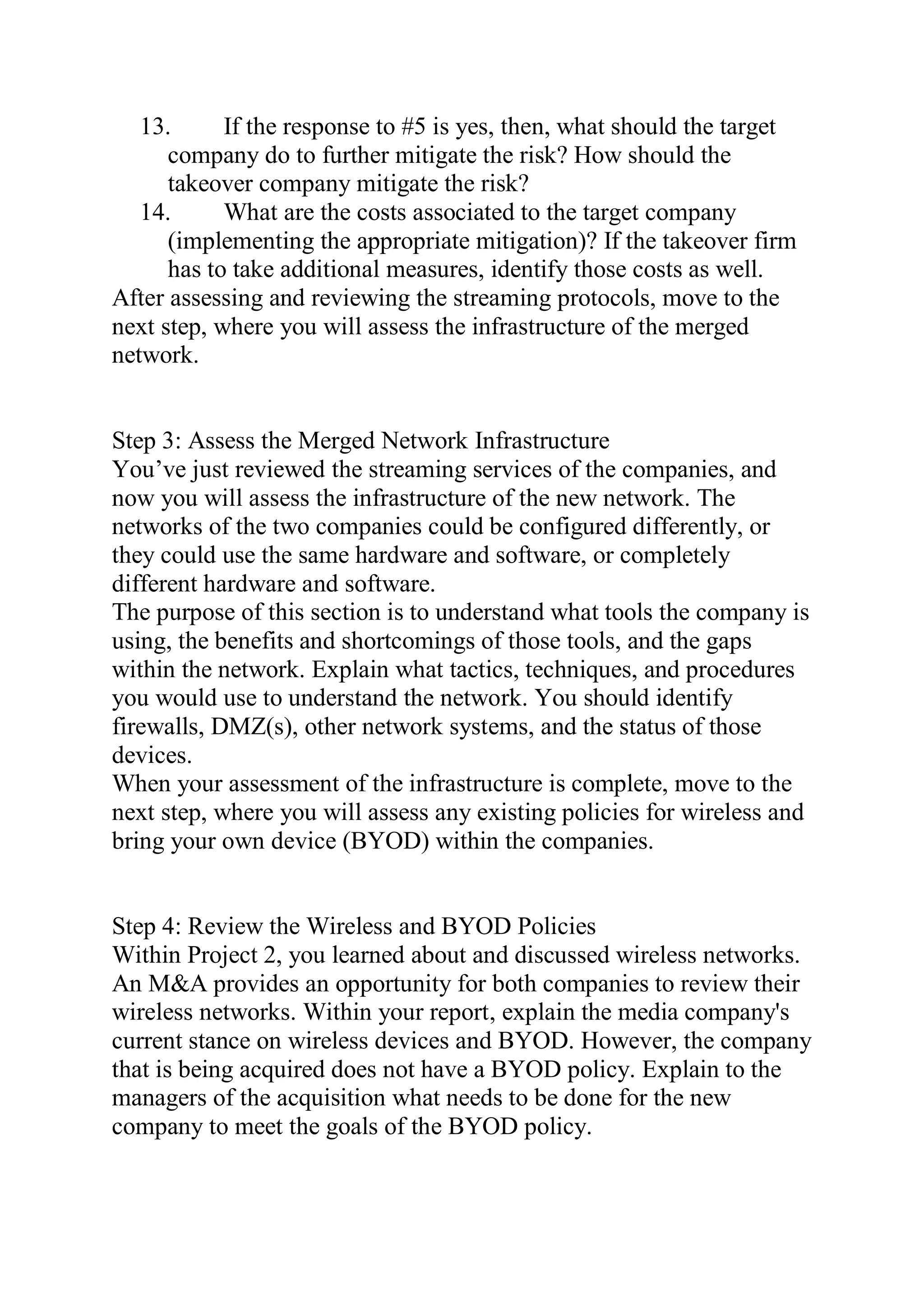 13. If the response to #5 is yes, then, what should the target
company do to further mitigate the risk? How should the
takeover company mitigate the risk?
14. What are the costs associated to the target company
(implementing the appropriate mitigation)? If the takeover firm
has to take additional measures, identify those costs as well.
After assessing and reviewing the streaming protocols, move to the
next step, where you will assess the infrastructure of the merged
network.
Step 3: Assess the Merged Network Infrastructure
You’ve just reviewed the streaming services of the companies, and
now you will assess the infrastructure of the new network. The
networks of the two companies could be configured differently, or
they could use the same hardware and software, or completely
different hardware and software.
The purpose of this section is to understand what tools the company is
using, the benefits and shortcomings of those tools, and the gaps
within the network. Explain what tactics, techniques, and procedures
you would use to understand the network. You should identify
firewalls, DMZ(s), other network systems, and the status of those
devices.
When your assessment of the infrastructure is complete, move to the
next step, where you will assess any existing policies for wireless and
bring your own device (BYOD) within the companies.
Step 4: Review the Wireless and BYOD Policies
Within Project 2, you learned about and discussed wireless networks.
An M&A provides an opportunity for both companies to review their
wireless networks. Within your report, explain the media company's
current stance on wireless devices and BYOD. However, the company
that is being acquired does not have a BYOD policy. Explain to the
managers of the acquisition what needs to be done for the new
company to meet the goals of the BYOD policy.
 