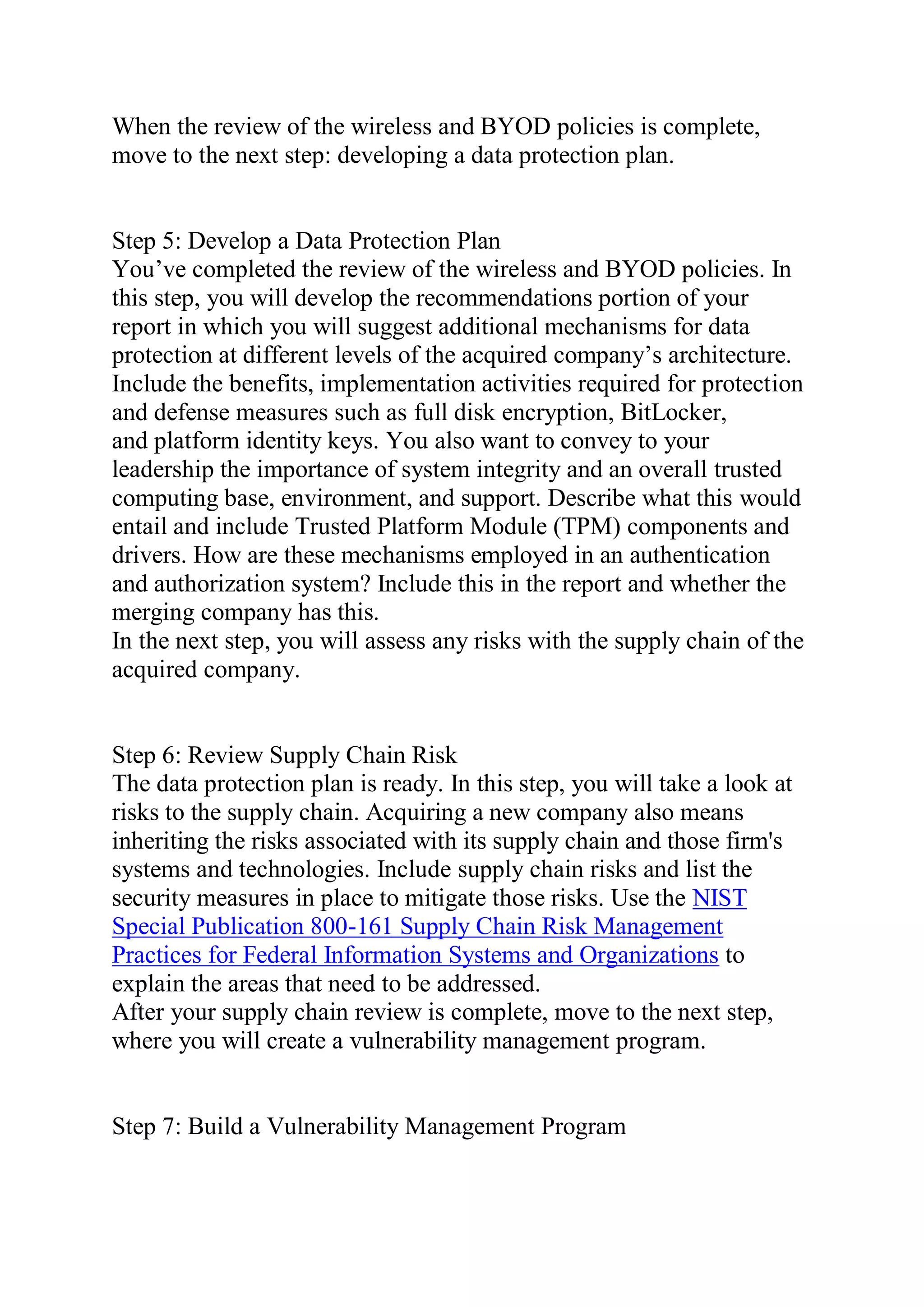 When the review of the wireless and BYOD policies is complete,
move to the next step: developing a data protection plan.
Step 5: Develop a Data Protection Plan
You’ve completed the review of the wireless and BYOD policies. In
this step, you will develop the recommendations portion of your
report in which you will suggest additional mechanisms for data
protection at different levels of the acquired company’s architecture.
Include the benefits, implementation activities required for protection
and defense measures such as full disk encryption, BitLocker,
and platform identity keys. You also want to convey to your
leadership the importance of system integrity and an overall trusted
computing base, environment, and support. Describe what this would
entail and include Trusted Platform Module (TPM) components and
drivers. How are these mechanisms employed in an authentication
and authorization system? Include this in the report and whether the
merging company has this.
In the next step, you will assess any risks with the supply chain of the
acquired company.
Step 6: Review Supply Chain Risk
The data protection plan is ready. In this step, you will take a look at
risks to the supply chain. Acquiring a new company also means
inheriting the risks associated with its supply chain and those firm's
systems and technologies. Include supply chain risks and list the
security measures in place to mitigate those risks. Use the NIST
Special Publication 800-161 Supply Chain Risk Management
Practices for Federal Information Systems and Organizations to
explain the areas that need to be addressed.
After your supply chain review is complete, move to the next step,
where you will create a vulnerability management program.
Step 7: Build a Vulnerability Management Program
 