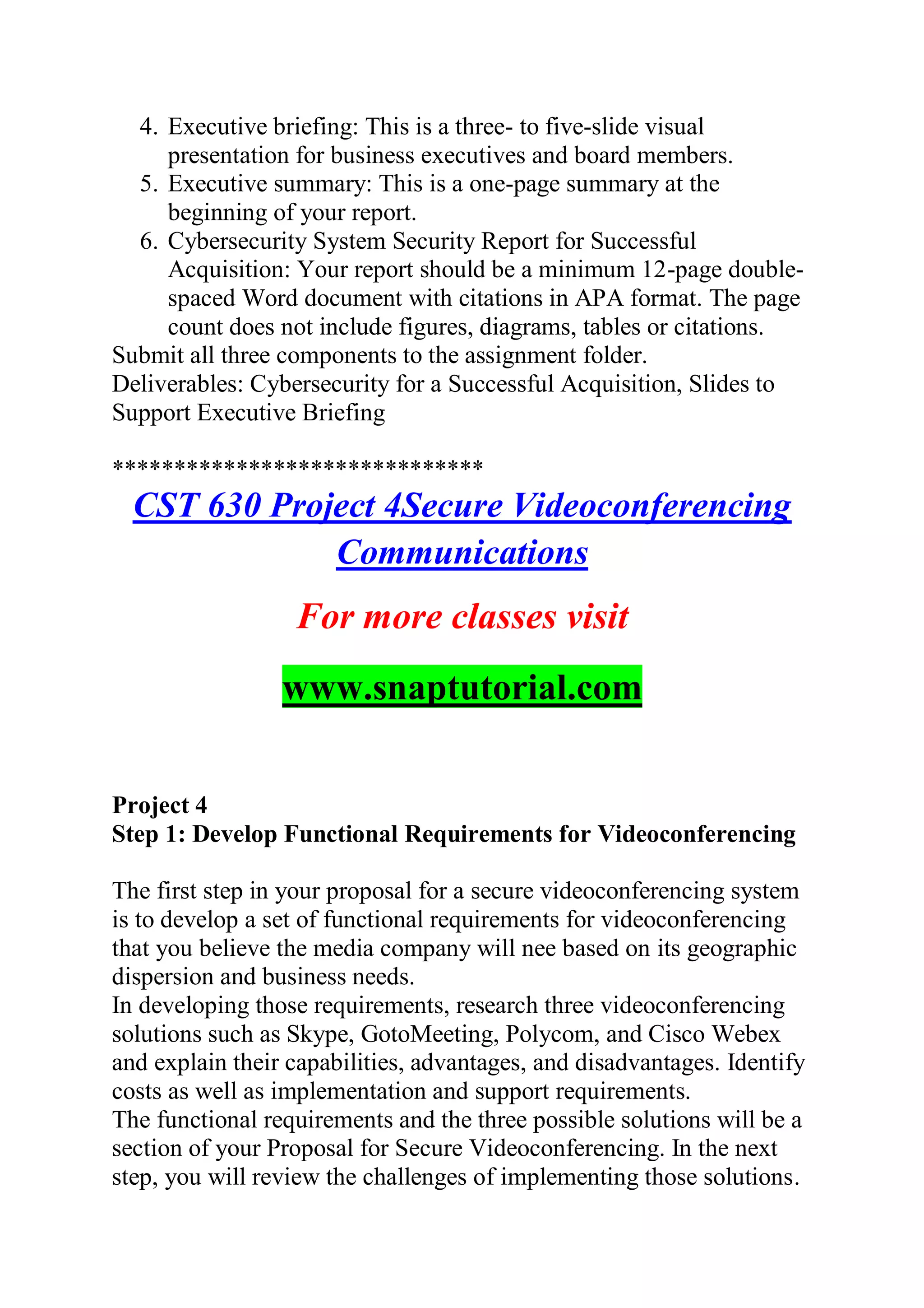 4. Executive briefing: This is a three- to five-slide visual
presentation for business executives and board members.
5. Executive summary: This is a one-page summary at the
beginning of your report.
6. Cybersecurity System Security Report for Successful
Acquisition: Your report should be a minimum 12-page double-
spaced Word document with citations in APA format. The page
count does not include figures, diagrams, tables or citations.
Submit all three components to the assignment folder.
Deliverables: Cybersecurity for a Successful Acquisition, Slides to
Support Executive Briefing
******************************
CST 630 Project 4Secure Videoconferencing
Communications
For more classes visit
www.snaptutorial.com
Project 4
Step 1: Develop Functional Requirements for Videoconferencing
The first step in your proposal for a secure videoconferencing system
is to develop a set of functional requirements for videoconferencing
that you believe the media company will nee based on its geographic
dispersion and business needs.
In developing those requirements, research three videoconferencing
solutions such as Skype, GotoMeeting, Polycom, and Cisco Webex
and explain their capabilities, advantages, and disadvantages. Identify
costs as well as implementation and support requirements.
The functional requirements and the three possible solutions will be a
section of your Proposal for Secure Videoconferencing. In the next
step, you will review the challenges of implementing those solutions.
 