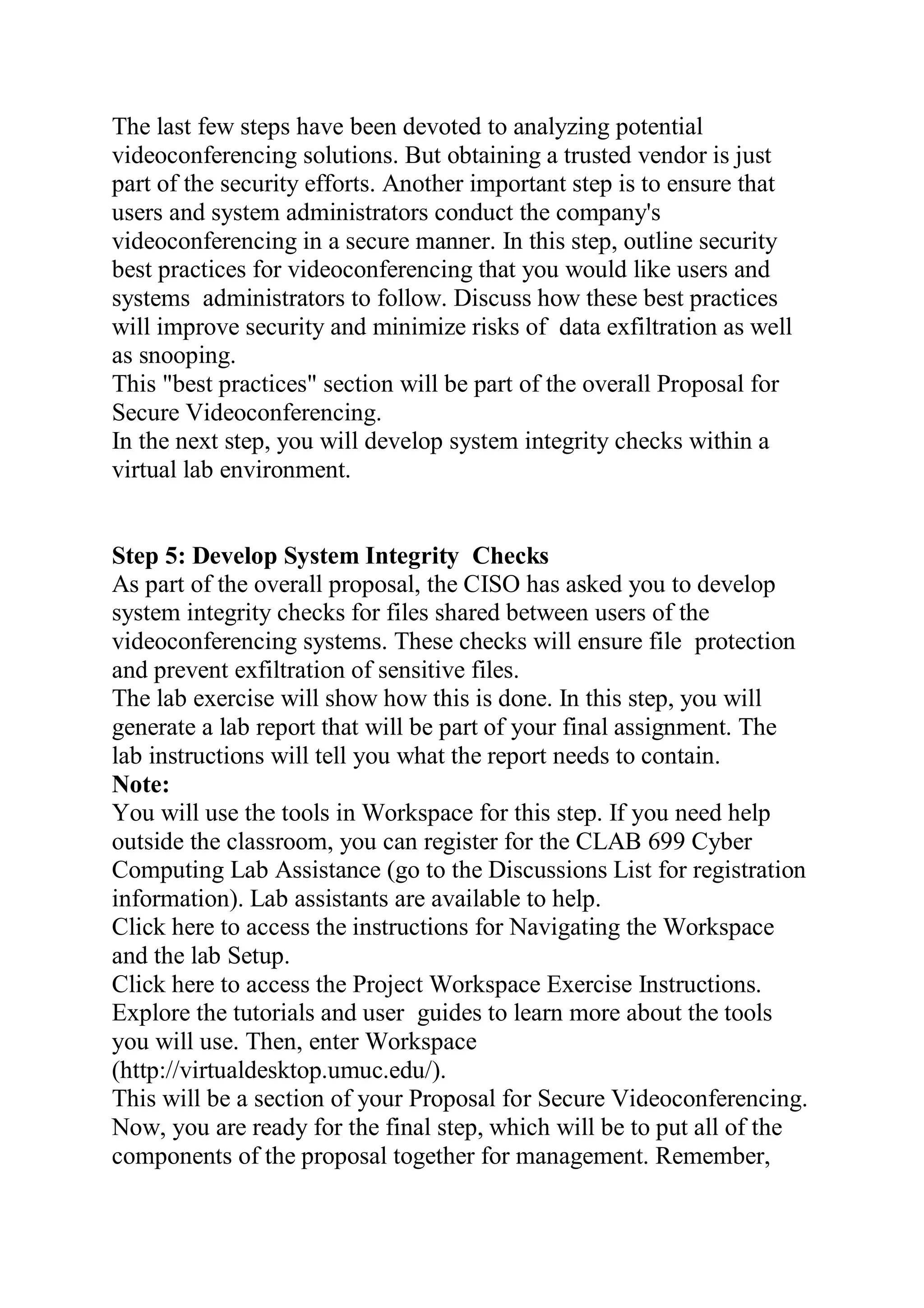 The last few steps have been devoted to analyzing potential
videoconferencing solutions. But obtaining a trusted vendor is just
part of the security efforts. Another important step is to ensure that
users and system administrators conduct the company's
videoconferencing in a secure manner. In this step, outline security
best practices for videoconferencing that you would like users and
systems administrators to follow. Discuss how these best practices
will improve security and minimize risks of data exfiltration as well
as snooping.
This "best practices" section will be part of the overall Proposal for
Secure Videoconferencing.
In the next step, you will develop system integrity checks within a
virtual lab environment.
Step 5: Develop System Integrity Checks
As part of the overall proposal, the CISO has asked you to develop
system integrity checks for files shared between users of the
videoconferencing systems. These checks will ensure file protection
and prevent exfiltration of sensitive files.
The lab exercise will show how this is done. In this step, you will
generate a lab report that will be part of your final assignment. The
lab instructions will tell you what the report needs to contain.
Note:
You will use the tools in Workspace for this step. If you need help
outside the classroom, you can register for the CLAB 699 Cyber
Computing Lab Assistance (go to the Discussions List for registration
information). Lab assistants are available to help.
Click here to access the instructions for Navigating the Workspace
and the lab Setup.
Click here to access the Project Workspace Exercise Instructions.
Explore the tutorials and user guides to learn more about the tools
you will use. Then, enter Workspace
(http://virtualdesktop.umuc.edu/).
This will be a section of your Proposal for Secure Videoconferencing.
Now, you are ready for the final step, which will be to put all of the
components of the proposal together for management. Remember,
 