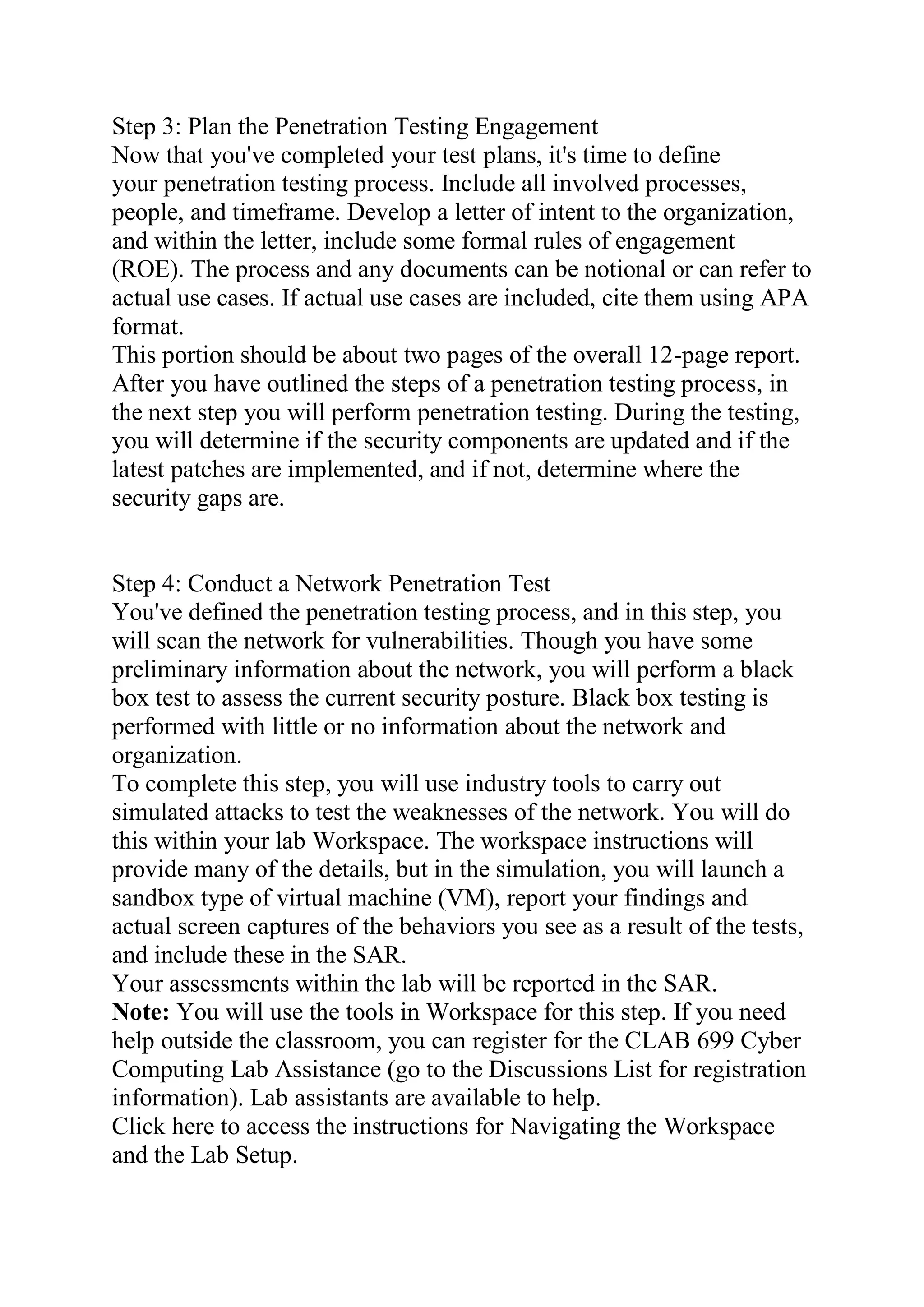 Step 3: Plan the Penetration Testing Engagement
Now that you've completed your test plans, it's time to define
your penetration testing process. Include all involved processes,
people, and timeframe. Develop a letter of intent to the organization,
and within the letter, include some formal rules of engagement
(ROE). The process and any documents can be notional or can refer to
actual use cases. If actual use cases are included, cite them using APA
format.
This portion should be about two pages of the overall 12-page report.
After you have outlined the steps of a penetration testing process, in
the next step you will perform penetration testing. During the testing,
you will determine if the security components are updated and if the
latest patches are implemented, and if not, determine where the
security gaps are.
Step 4: Conduct a Network Penetration Test
You've defined the penetration testing process, and in this step, you
will scan the network for vulnerabilities. Though you have some
preliminary information about the network, you will perform a black
box test to assess the current security posture. Black box testing is
performed with little or no information about the network and
organization.
To complete this step, you will use industry tools to carry out
simulated attacks to test the weaknesses of the network. You will do
this within your lab Workspace. The workspace instructions will
provide many of the details, but in the simulation, you will launch a
sandbox type of virtual machine (VM), report your findings and
actual screen captures of the behaviors you see as a result of the tests,
and include these in the SAR.
Your assessments within the lab will be reported in the SAR.
Note: You will use the tools in Workspace for this step. If you need
help outside the classroom, you can register for the CLAB 699 Cyber
Computing Lab Assistance (go to the Discussions List for registration
information). Lab assistants are available to help.
Click here to access the instructions for Navigating the Workspace
and the Lab Setup.
 