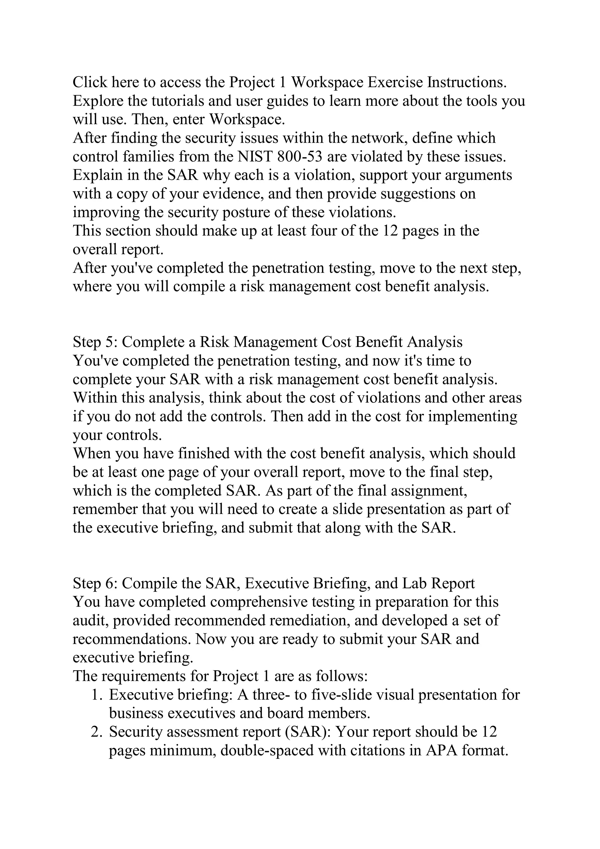 Click here to access the Project 1 Workspace Exercise Instructions.
Explore the tutorials and user guides to learn more about the tools you
will use. Then, enter Workspace.
After finding the security issues within the network, define which
control families from the NIST 800-53 are violated by these issues.
Explain in the SAR why each is a violation, support your arguments
with a copy of your evidence, and then provide suggestions on
improving the security posture of these violations.
This section should make up at least four of the 12 pages in the
overall report.
After you've completed the penetration testing, move to the next step,
where you will compile a risk management cost benefit analysis.
Step 5: Complete a Risk Management Cost Benefit Analysis
You've completed the penetration testing, and now it's time to
complete your SAR with a risk management cost benefit analysis.
Within this analysis, think about the cost of violations and other areas
if you do not add the controls. Then add in the cost for implementing
your controls.
When you have finished with the cost benefit analysis, which should
be at least one page of your overall report, move to the final step,
which is the completed SAR. As part of the final assignment,
remember that you will need to create a slide presentation as part of
the executive briefing, and submit that along with the SAR.
Step 6: Compile the SAR, Executive Briefing, and Lab Report
You have completed comprehensive testing in preparation for this
audit, provided recommended remediation, and developed a set of
recommendations. Now you are ready to submit your SAR and
executive briefing.
The requirements for Project 1 are as follows:
1. Executive briefing: A three- to five-slide visual presentation for
business executives and board members.
2. Security assessment report (SAR): Your report should be 12
pages minimum, double-spaced with citations in APA format.
 