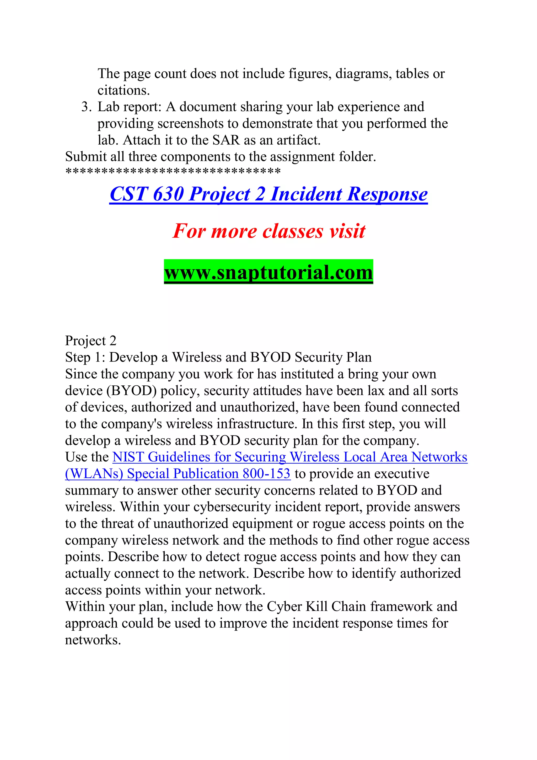 The page count does not include figures, diagrams, tables or
citations.
3. Lab report: A document sharing your lab experience and
providing screenshots to demonstrate that you performed the
lab. Attach it to the SAR as an artifact.
Submit all three components to the assignment folder.
******************************
CST 630 Project 2 Incident Response
For more classes visit
www.snaptutorial.com
Project 2
Step 1: Develop a Wireless and BYOD Security Plan
Since the company you work for has instituted a bring your own
device (BYOD) policy, security attitudes have been lax and all sorts
of devices, authorized and unauthorized, have been found connected
to the company's wireless infrastructure. In this first step, you will
develop a wireless and BYOD security plan for the company.
Use the NIST Guidelines for Securing Wireless Local Area Networks
(WLANs) Special Publication 800-153 to provide an executive
summary to answer other security concerns related to BYOD and
wireless. Within your cybersecurity incident report, provide answers
to the threat of unauthorized equipment or rogue access points on the
company wireless network and the methods to find other rogue access
points. Describe how to detect rogue access points and how they can
actually connect to the network. Describe how to identify authorized
access points within your network.
Within your plan, include how the Cyber Kill Chain framework and
approach could be used to improve the incident response times for
networks.
 