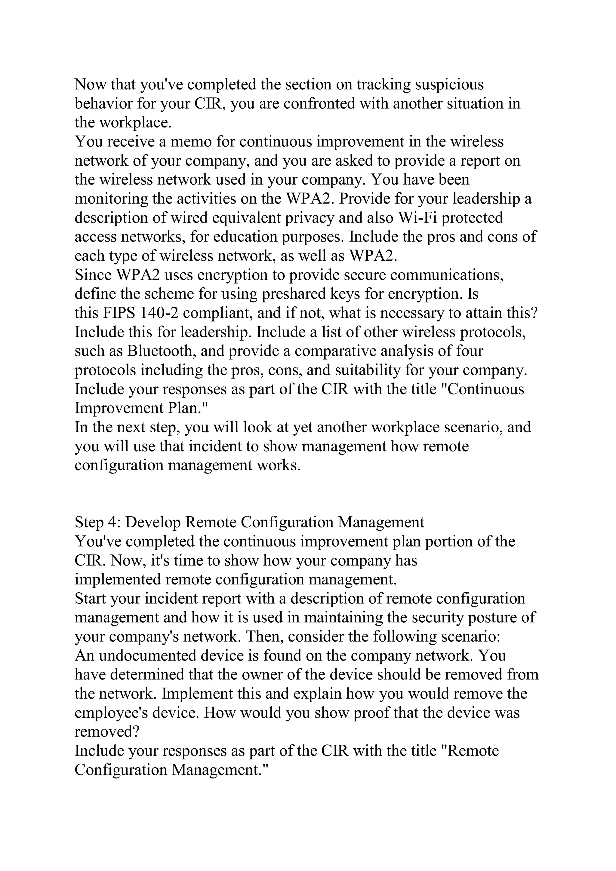 Now that you've completed the section on tracking suspicious
behavior for your CIR, you are confronted with another situation in
the workplace.
You receive a memo for continuous improvement in the wireless
network of your company, and you are asked to provide a report on
the wireless network used in your company. You have been
monitoring the activities on the WPA2. Provide for your leadership a
description of wired equivalent privacy and also Wi-Fi protected
access networks, for education purposes. Include the pros and cons of
each type of wireless network, as well as WPA2.
Since WPA2 uses encryption to provide secure communications,
define the scheme for using preshared keys for encryption. Is
this FIPS 140-2 compliant, and if not, what is necessary to attain this?
Include this for leadership. Include a list of other wireless protocols,
such as Bluetooth, and provide a comparative analysis of four
protocols including the pros, cons, and suitability for your company.
Include your responses as part of the CIR with the title "Continuous
Improvement Plan."
In the next step, you will look at yet another workplace scenario, and
you will use that incident to show management how remote
configuration management works.
Step 4: Develop Remote Configuration Management
You've completed the continuous improvement plan portion of the
CIR. Now, it's time to show how your company has
implemented remote configuration management.
Start your incident report with a description of remote configuration
management and how it is used in maintaining the security posture of
your company's network. Then, consider the following scenario:
An undocumented device is found on the company network. You
have determined that the owner of the device should be removed from
the network. Implement this and explain how you would remove the
employee's device. How would you show proof that the device was
removed?
Include your responses as part of the CIR with the title "Remote
Configuration Management."
 