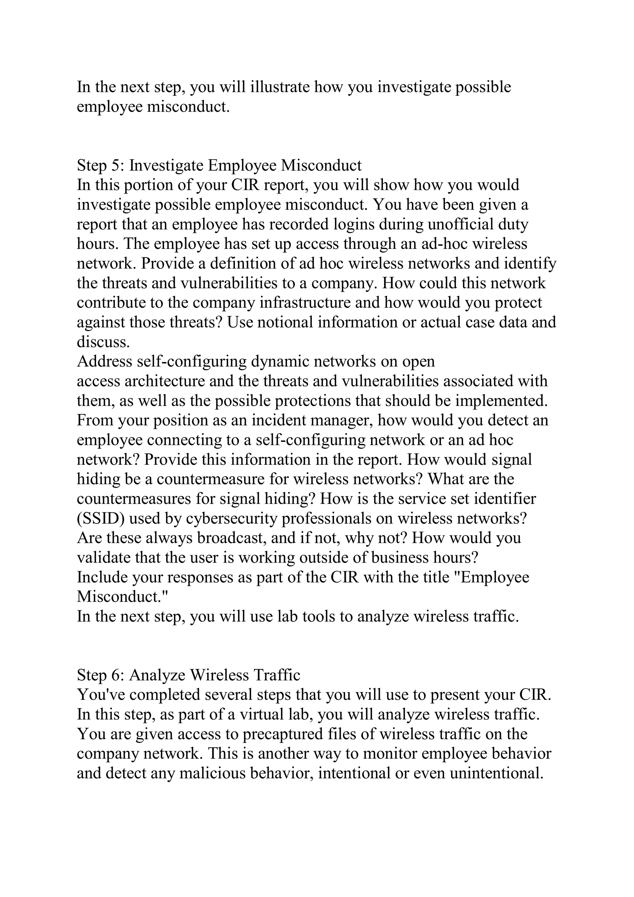 In the next step, you will illustrate how you investigate possible
employee misconduct.
Step 5: Investigate Employee Misconduct
In this portion of your CIR report, you will show how you would
investigate possible employee misconduct. You have been given a
report that an employee has recorded logins during unofficial duty
hours. The employee has set up access through an ad-hoc wireless
network. Provide a definition of ad hoc wireless networks and identify
the threats and vulnerabilities to a company. How could this network
contribute to the company infrastructure and how would you protect
against those threats? Use notional information or actual case data and
discuss.
Address self-configuring dynamic networks on open
access architecture and the threats and vulnerabilities associated with
them, as well as the possible protections that should be implemented.
From your position as an incident manager, how would you detect an
employee connecting to a self-configuring network or an ad hoc
network? Provide this information in the report. How would signal
hiding be a countermeasure for wireless networks? What are the
countermeasures for signal hiding? How is the service set identifier
(SSID) used by cybersecurity professionals on wireless networks?
Are these always broadcast, and if not, why not? How would you
validate that the user is working outside of business hours?
Include your responses as part of the CIR with the title "Employee
Misconduct."
In the next step, you will use lab tools to analyze wireless traffic.
Step 6: Analyze Wireless Traffic
You've completed several steps that you will use to present your CIR.
In this step, as part of a virtual lab, you will analyze wireless traffic.
You are given access to precaptured files of wireless traffic on the
company network. This is another way to monitor employee behavior
and detect any malicious behavior, intentional or even unintentional.
 