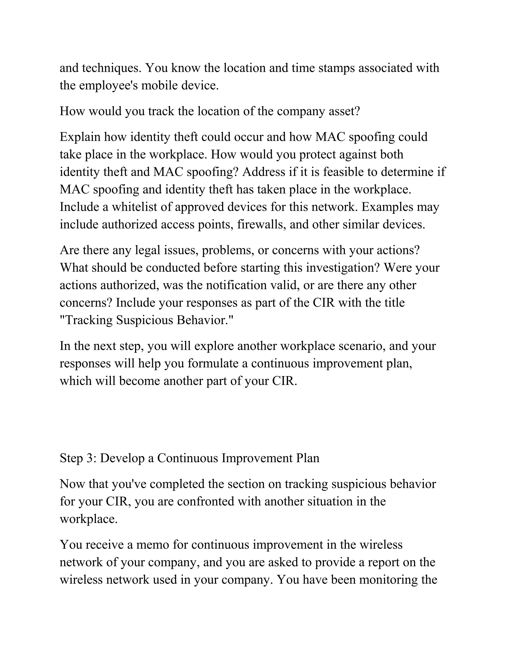and techniques. You know the location and time stamps associated with
the employee's mobile device.
How would you track the location of the company asset?
Explain how identity theft could occur and how MAC spoofing could
take place in the workplace. How would you protect against both
identity theft and MAC spoofing? Address if it is feasible to determine if
MAC spoofing and identity theft has taken place in the workplace.
Include a whitelist of approved devices for this network. Examples may
include authorized access points, firewalls, and other similar devices.
Are there any legal issues, problems, or concerns with your actions?
What should be conducted before starting this investigation? Were your
actions authorized, was the notification valid, or are there any other
concerns? Include your responses as part of the CIR with the title
"Tracking Suspicious Behavior."
In the next step, you will explore another workplace scenario, and your
responses will help you formulate a continuous improvement plan,
which will become another part of your CIR.
Step 3: Develop a Continuous Improvement Plan
Now that you've completed the section on tracking suspicious behavior
for your CIR, you are confronted with another situation in the
workplace.
You receive a memo for continuous improvement in the wireless
network of your company, and you are asked to provide a report on the
wireless network used in your company. You have been monitoring the
 