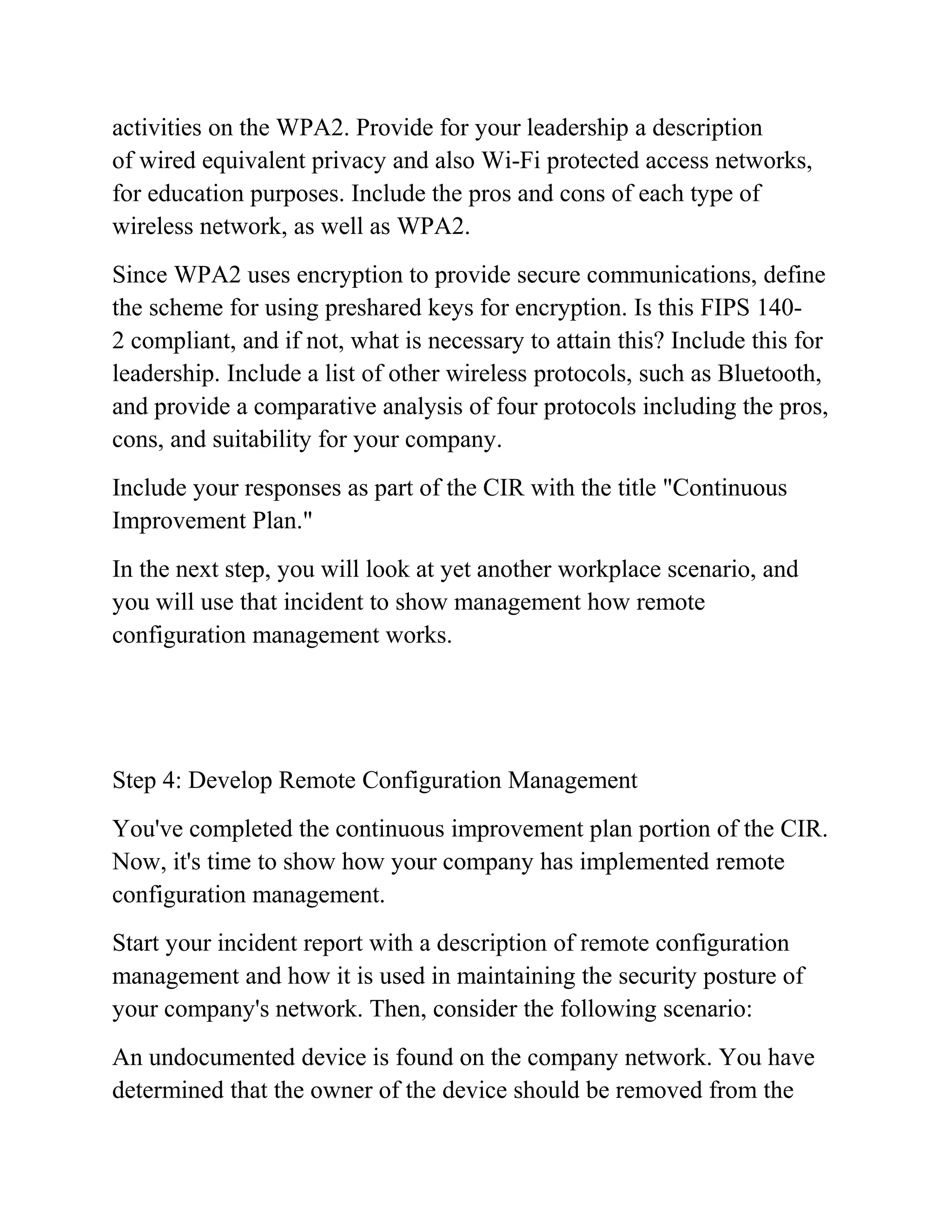 activities on the WPA2. Provide for your leadership a description
of wired equivalent privacy and also Wi-Fi protected access networks,
for education purposes. Include the pros and cons of each type of
wireless network, as well as WPA2.
Since WPA2 uses encryption to provide secure communications, define
the scheme for using preshared keys for encryption. Is this FIPS 140-
2 compliant, and if not, what is necessary to attain this? Include this for
leadership. Include a list of other wireless protocols, such as Bluetooth,
and provide a comparative analysis of four protocols including the pros,
cons, and suitability for your company.
Include your responses as part of the CIR with the title "Continuous
Improvement Plan."
In the next step, you will look at yet another workplace scenario, and
you will use that incident to show management how remote
configuration management works.
Step 4: Develop Remote Configuration Management
You've completed the continuous improvement plan portion of the CIR.
Now, it's time to show how your company has implemented remote
configuration management.
Start your incident report with a description of remote configuration
management and how it is used in maintaining the security posture of
your company's network. Then, consider the following scenario:
An undocumented device is found on the company network. You have
determined that the owner of the device should be removed from the
 