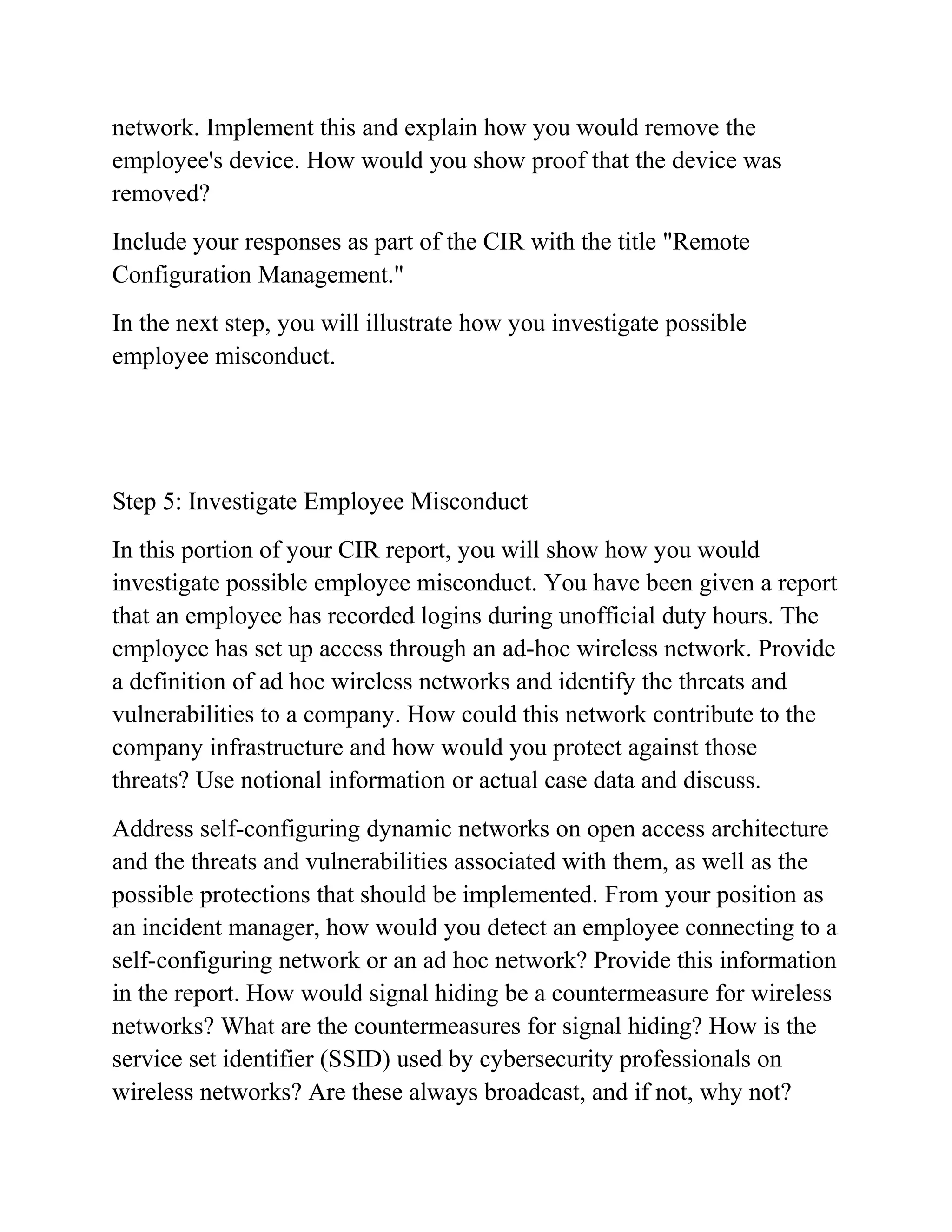 network. Implement this and explain how you would remove the
employee's device. How would you show proof that the device was
removed?
Include your responses as part of the CIR with the title "Remote
Configuration Management."
In the next step, you will illustrate how you investigate possible
employee misconduct.
Step 5: Investigate Employee Misconduct
In this portion of your CIR report, you will show how you would
investigate possible employee misconduct. You have been given a report
that an employee has recorded logins during unofficial duty hours. The
employee has set up access through an ad-hoc wireless network. Provide
a definition of ad hoc wireless networks and identify the threats and
vulnerabilities to a company. How could this network contribute to the
company infrastructure and how would you protect against those
threats? Use notional information or actual case data and discuss.
Address self-configuring dynamic networks on open access architecture
and the threats and vulnerabilities associated with them, as well as the
possible protections that should be implemented. From your position as
an incident manager, how would you detect an employee connecting to a
self-configuring network or an ad hoc network? Provide this information
in the report. How would signal hiding be a countermeasure for wireless
networks? What are the countermeasures for signal hiding? How is the
service set identifier (SSID) used by cybersecurity professionals on
wireless networks? Are these always broadcast, and if not, why not?
 