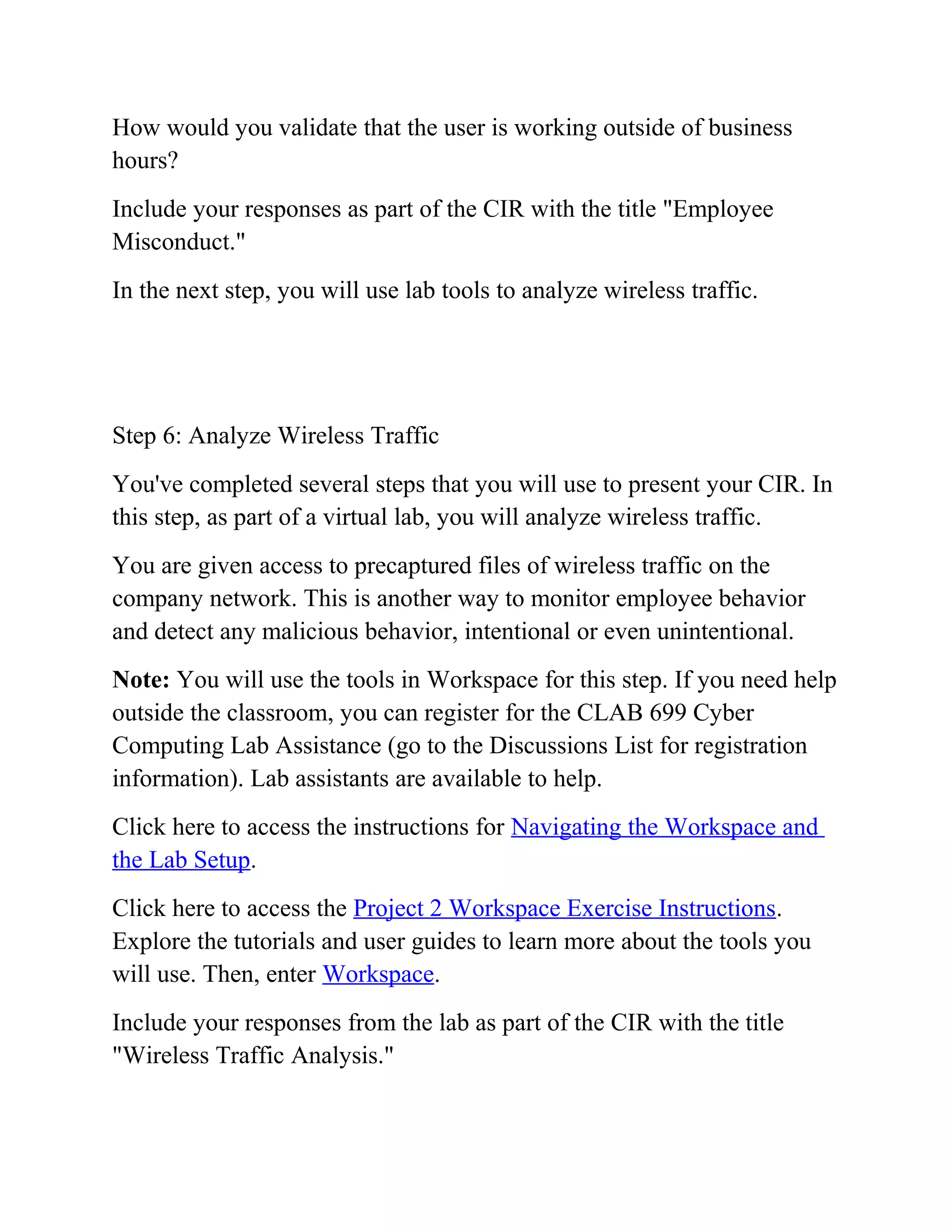 How would you validate that the user is working outside of business
hours?
Include your responses as part of the CIR with the title "Employee
Misconduct."
In the next step, you will use lab tools to analyze wireless traffic.
Step 6: Analyze Wireless Traffic
You've completed several steps that you will use to present your CIR. In
this step, as part of a virtual lab, you will analyze wireless traffic.
You are given access to precaptured files of wireless traffic on the
company network. This is another way to monitor employee behavior
and detect any malicious behavior, intentional or even unintentional.
Note: You will use the tools in Workspace for this step. If you need help
outside the classroom, you can register for the CLAB 699 Cyber
Computing Lab Assistance (go to the Discussions List for registration
information). Lab assistants are available to help.
Click here to access the instructions for Navigating the Workspace and
the Lab Setup.
Click here to access the Project 2 Workspace Exercise Instructions.
Explore the tutorials and user guides to learn more about the tools you
will use. Then, enter Workspace.
Include your responses from the lab as part of the CIR with the title
"Wireless Traffic Analysis."
 
