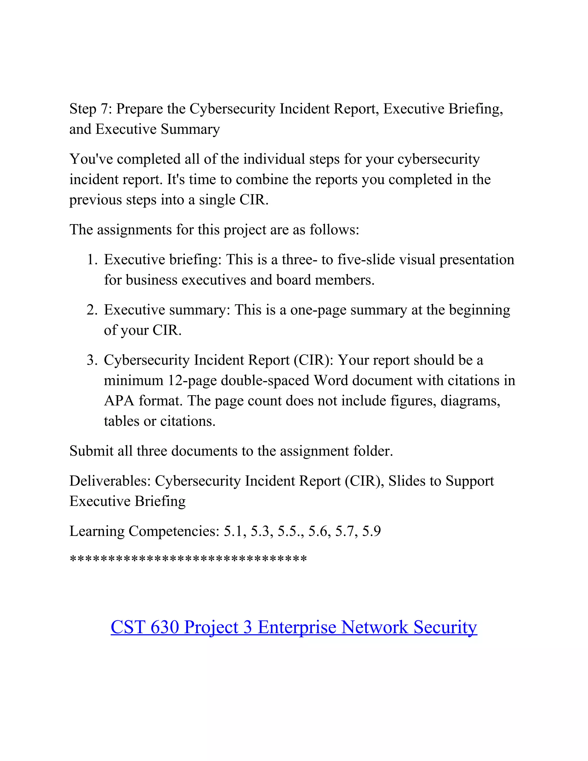 Step 7: Prepare the Cybersecurity Incident Report, Executive Briefing,
and Executive Summary
You've completed all of the individual steps for your cybersecurity
incident report. It's time to combine the reports you completed in the
previous steps into a single CIR.
The assignments for this project are as follows:
1. Executive briefing: This is a three- to five-slide visual presentation
for business executives and board members.
2. Executive summary: This is a one-page summary at the beginning
of your CIR.
3. Cybersecurity Incident Report (CIR): Your report should be a
minimum 12-page double-spaced Word document with citations in
APA format. The page count does not include figures, diagrams,
tables or citations.
Submit all three documents to the assignment folder.
Deliverables: Cybersecurity Incident Report (CIR), Slides to Support
Executive Briefing
Learning Competencies: 5.1, 5.3, 5.5., 5.6, 5.7, 5.9
*******************************
CST 630 Project 3 Enterprise Network Security
 
