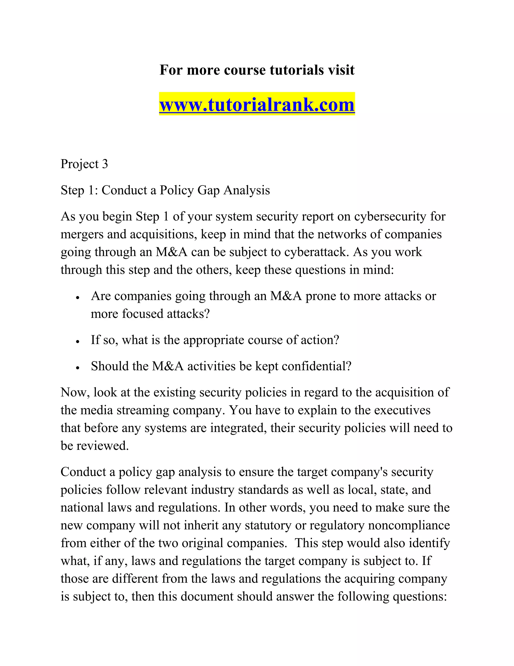For more course tutorials visit
www.tutorialrank.com
Project 3
Step 1: Conduct a Policy Gap Analysis
As you begin Step 1 of your system security report on cybersecurity for
mergers and acquisitions, keep in mind that the networks of companies
going through an M&A can be subject to cyberattack. As you work
through this step and the others, keep these questions in mind:
• Are companies going through an M&A prone to more attacks or
more focused attacks?
• If so, what is the appropriate course of action?
• Should the M&A activities be kept confidential?
Now, look at the existing security policies in regard to the acquisition of
the media streaming company. You have to explain to the executives
that before any systems are integrated, their security policies will need to
be reviewed.
Conduct a policy gap analysis to ensure the target company's security
policies follow relevant industry standards as well as local, state, and
national laws and regulations. In other words, you need to make sure the
new company will not inherit any statutory or regulatory noncompliance
from either of the two original companies. This step would also identify
what, if any, laws and regulations the target company is subject to. If
those are different from the laws and regulations the acquiring company
is subject to, then this document should answer the following questions:
 