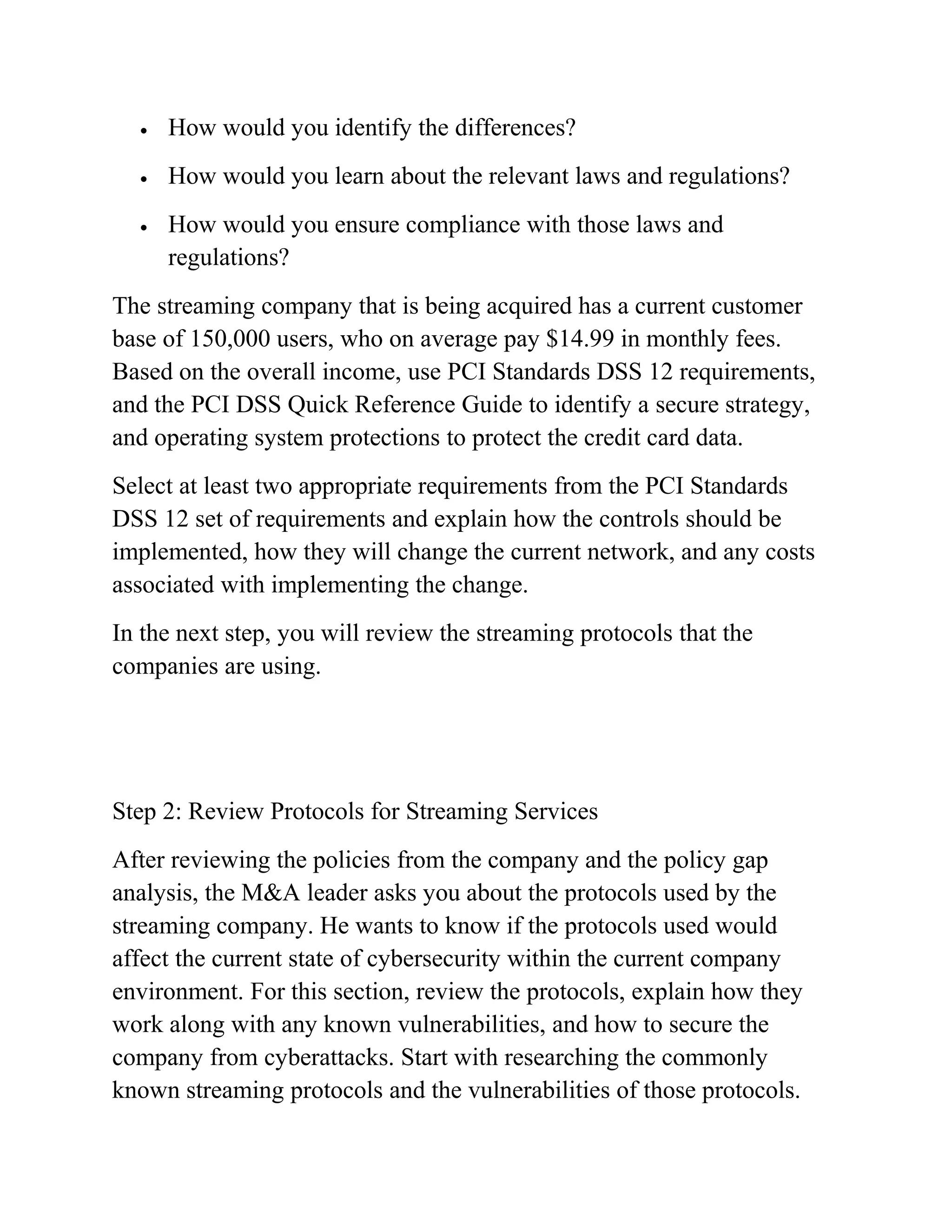 • How would you identify the differences?
• How would you learn about the relevant laws and regulations?
• How would you ensure compliance with those laws and
regulations?
The streaming company that is being acquired has a current customer
base of 150,000 users, who on average pay $14.99 in monthly fees.
Based on the overall income, use PCI Standards DSS 12 requirements,
and the PCI DSS Quick Reference Guide to identify a secure strategy,
and operating system protections to protect the credit card data.
Select at least two appropriate requirements from the PCI Standards
DSS 12 set of requirements and explain how the controls should be
implemented, how they will change the current network, and any costs
associated with implementing the change.
In the next step, you will review the streaming protocols that the
companies are using.
Step 2: Review Protocols for Streaming Services
After reviewing the policies from the company and the policy gap
analysis, the M&A leader asks you about the protocols used by the
streaming company. He wants to know if the protocols used would
affect the current state of cybersecurity within the current company
environment. For this section, review the protocols, explain how they
work along with any known vulnerabilities, and how to secure the
company from cyberattacks. Start with researching the commonly
known streaming protocols and the vulnerabilities of those protocols.
 