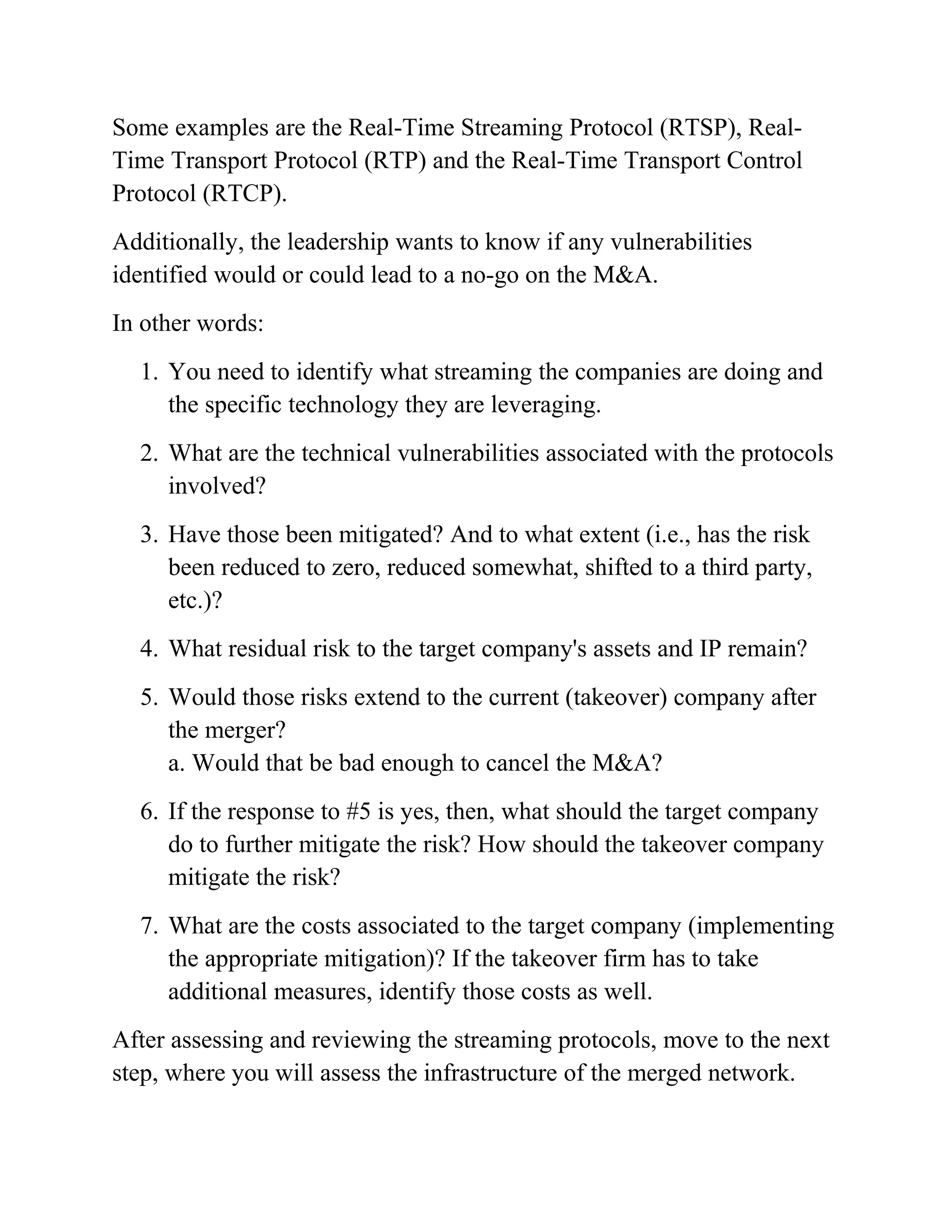 Some examples are the Real-Time Streaming Protocol (RTSP), Real-
Time Transport Protocol (RTP) and the Real-Time Transport Control
Protocol (RTCP).
Additionally, the leadership wants to know if any vulnerabilities
identified would or could lead to a no-go on the M&A.
In other words:
1. You need to identify what streaming the companies are doing and
the specific technology they are leveraging.
2. What are the technical vulnerabilities associated with the protocols
involved?
3. Have those been mitigated? And to what extent (i.e., has the risk
been reduced to zero, reduced somewhat, shifted to a third party,
etc.)?
4. What residual risk to the target company's assets and IP remain?
5. Would those risks extend to the current (takeover) company after
the merger?
a. Would that be bad enough to cancel the M&A?
6. If the response to #5 is yes, then, what should the target company
do to further mitigate the risk? How should the takeover company
mitigate the risk?
7. What are the costs associated to the target company (implementing
the appropriate mitigation)? If the takeover firm has to take
additional measures, identify those costs as well.
After assessing and reviewing the streaming protocols, move to the next
step, where you will assess the infrastructure of the merged network.
 