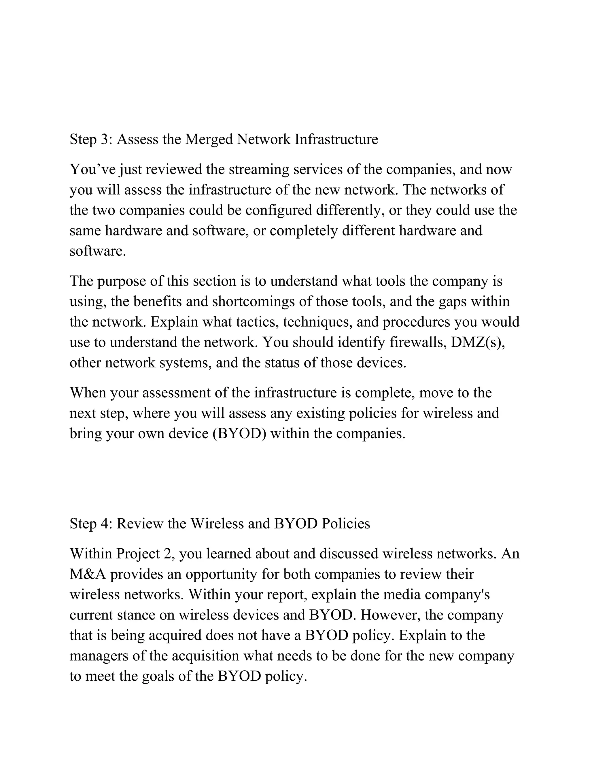 Step 3: Assess the Merged Network Infrastructure
You’ve just reviewed the streaming services of the companies, and now
you will assess the infrastructure of the new network. The networks of
the two companies could be configured differently, or they could use the
same hardware and software, or completely different hardware and
software.
The purpose of this section is to understand what tools the company is
using, the benefits and shortcomings of those tools, and the gaps within
the network. Explain what tactics, techniques, and procedures you would
use to understand the network. You should identify firewalls, DMZ(s),
other network systems, and the status of those devices.
When your assessment of the infrastructure is complete, move to the
next step, where you will assess any existing policies for wireless and
bring your own device (BYOD) within the companies.
Step 4: Review the Wireless and BYOD Policies
Within Project 2, you learned about and discussed wireless networks. An
M&A provides an opportunity for both companies to review their
wireless networks. Within your report, explain the media company's
current stance on wireless devices and BYOD. However, the company
that is being acquired does not have a BYOD policy. Explain to the
managers of the acquisition what needs to be done for the new company
to meet the goals of the BYOD policy.
 