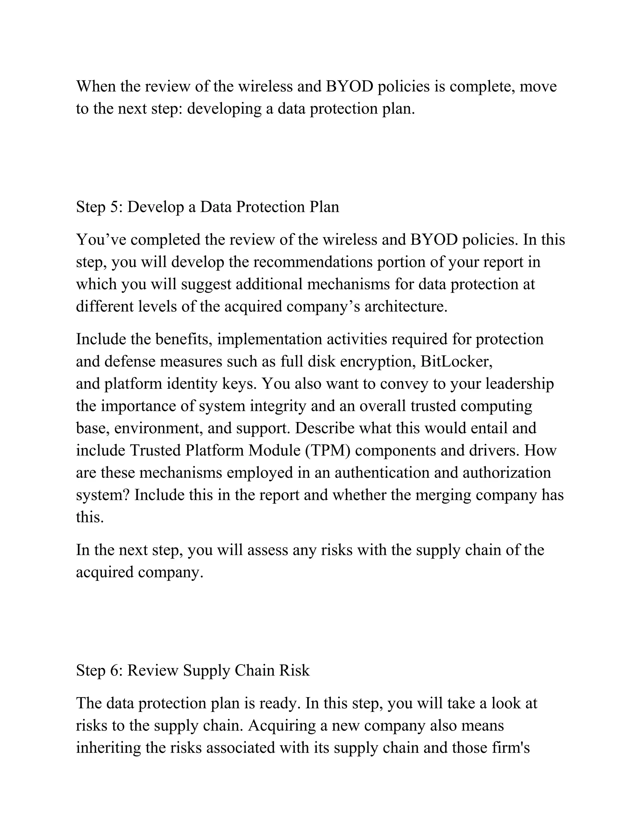 When the review of the wireless and BYOD policies is complete, move
to the next step: developing a data protection plan.
Step 5: Develop a Data Protection Plan
You’ve completed the review of the wireless and BYOD policies. In this
step, you will develop the recommendations portion of your report in
which you will suggest additional mechanisms for data protection at
different levels of the acquired company’s architecture.
Include the benefits, implementation activities required for protection
and defense measures such as full disk encryption, BitLocker,
and platform identity keys. You also want to convey to your leadership
the importance of system integrity and an overall trusted computing
base, environment, and support. Describe what this would entail and
include Trusted Platform Module (TPM) components and drivers. How
are these mechanisms employed in an authentication and authorization
system? Include this in the report and whether the merging company has
this.
In the next step, you will assess any risks with the supply chain of the
acquired company.
Step 6: Review Supply Chain Risk
The data protection plan is ready. In this step, you will take a look at
risks to the supply chain. Acquiring a new company also means
inheriting the risks associated with its supply chain and those firm's
 