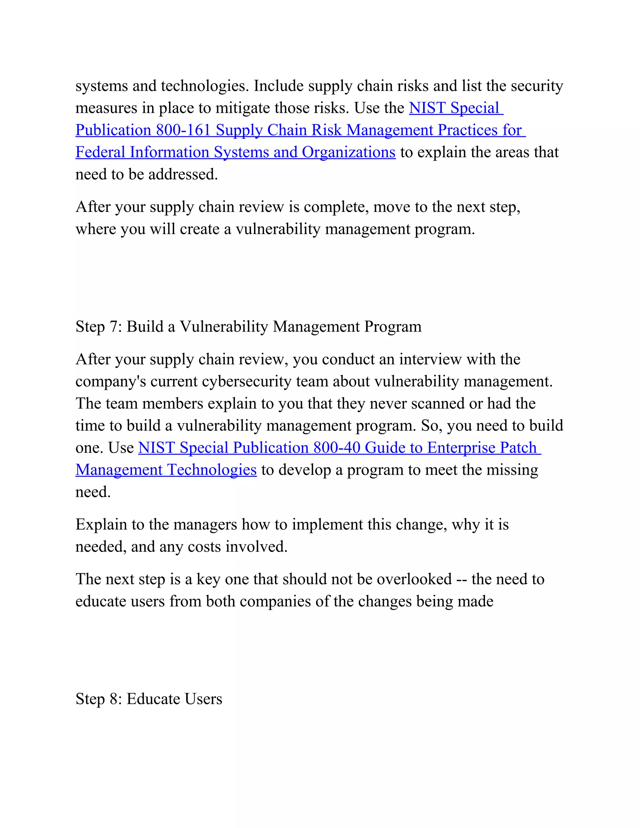 systems and technologies. Include supply chain risks and list the security
measures in place to mitigate those risks. Use the NIST Special
Publication 800-161 Supply Chain Risk Management Practices for
Federal Information Systems and Organizations to explain the areas that
need to be addressed.
After your supply chain review is complete, move to the next step,
where you will create a vulnerability management program.
Step 7: Build a Vulnerability Management Program
After your supply chain review, you conduct an interview with the
company's current cybersecurity team about vulnerability management.
The team members explain to you that they never scanned or had the
time to build a vulnerability management program. So, you need to build
one. Use NIST Special Publication 800-40 Guide to Enterprise Patch
Management Technologies to develop a program to meet the missing
need.
Explain to the managers how to implement this change, why it is
needed, and any costs involved.
The next step is a key one that should not be overlooked -- the need to
educate users from both companies of the changes being made
Step 8: Educate Users
 