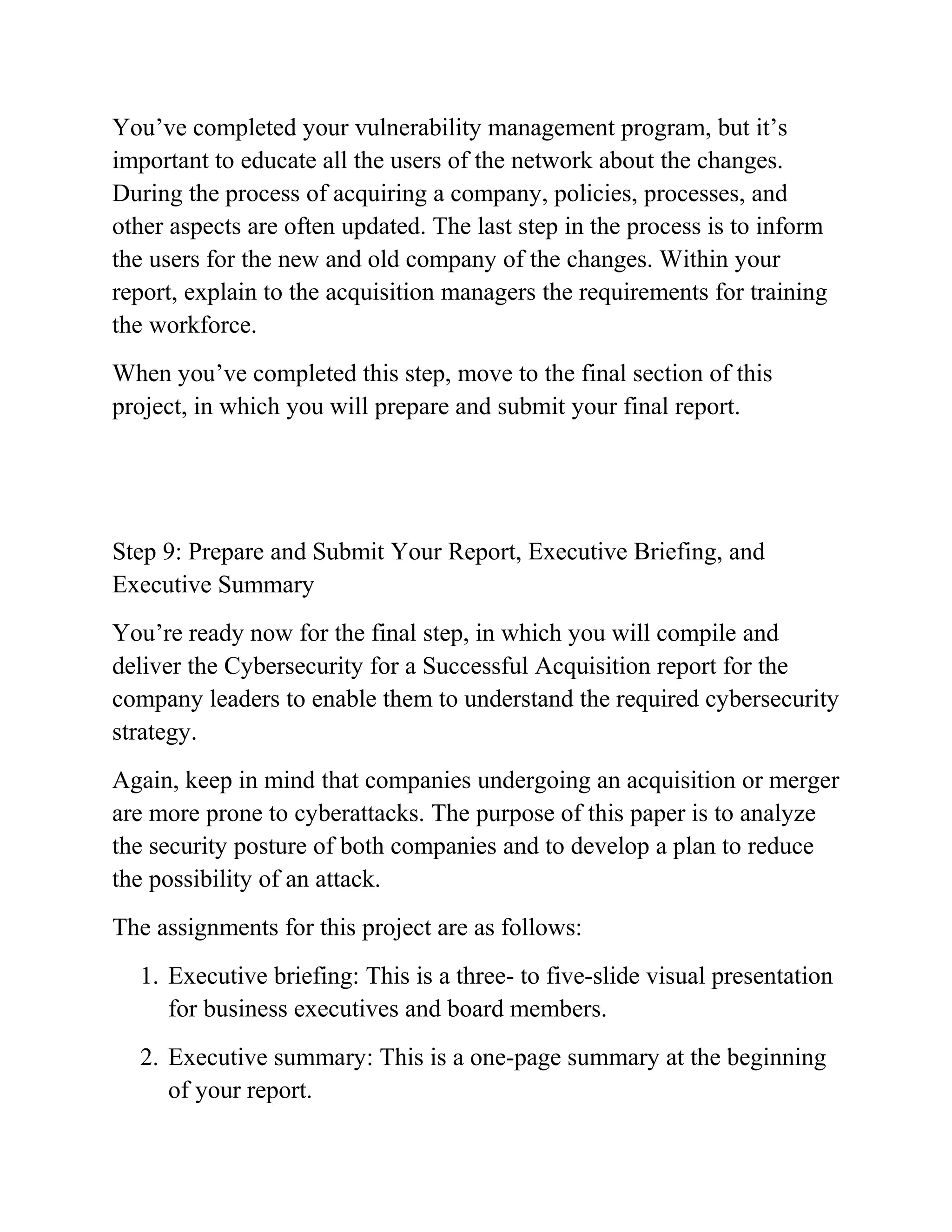 You’ve completed your vulnerability management program, but it’s
important to educate all the users of the network about the changes.
During the process of acquiring a company, policies, processes, and
other aspects are often updated. The last step in the process is to inform
the users for the new and old company of the changes. Within your
report, explain to the acquisition managers the requirements for training
the workforce.
When you’ve completed this step, move to the final section of this
project, in which you will prepare and submit your final report.
Step 9: Prepare and Submit Your Report, Executive Briefing, and
Executive Summary
You’re ready now for the final step, in which you will compile and
deliver the Cybersecurity for a Successful Acquisition report for the
company leaders to enable them to understand the required cybersecurity
strategy.
Again, keep in mind that companies undergoing an acquisition or merger
are more prone to cyberattacks. The purpose of this paper is to analyze
the security posture of both companies and to develop a plan to reduce
the possibility of an attack.
The assignments for this project are as follows:
1. Executive briefing: This is a three- to five-slide visual presentation
for business executives and board members.
2. Executive summary: This is a one-page summary at the beginning
of your report.
 