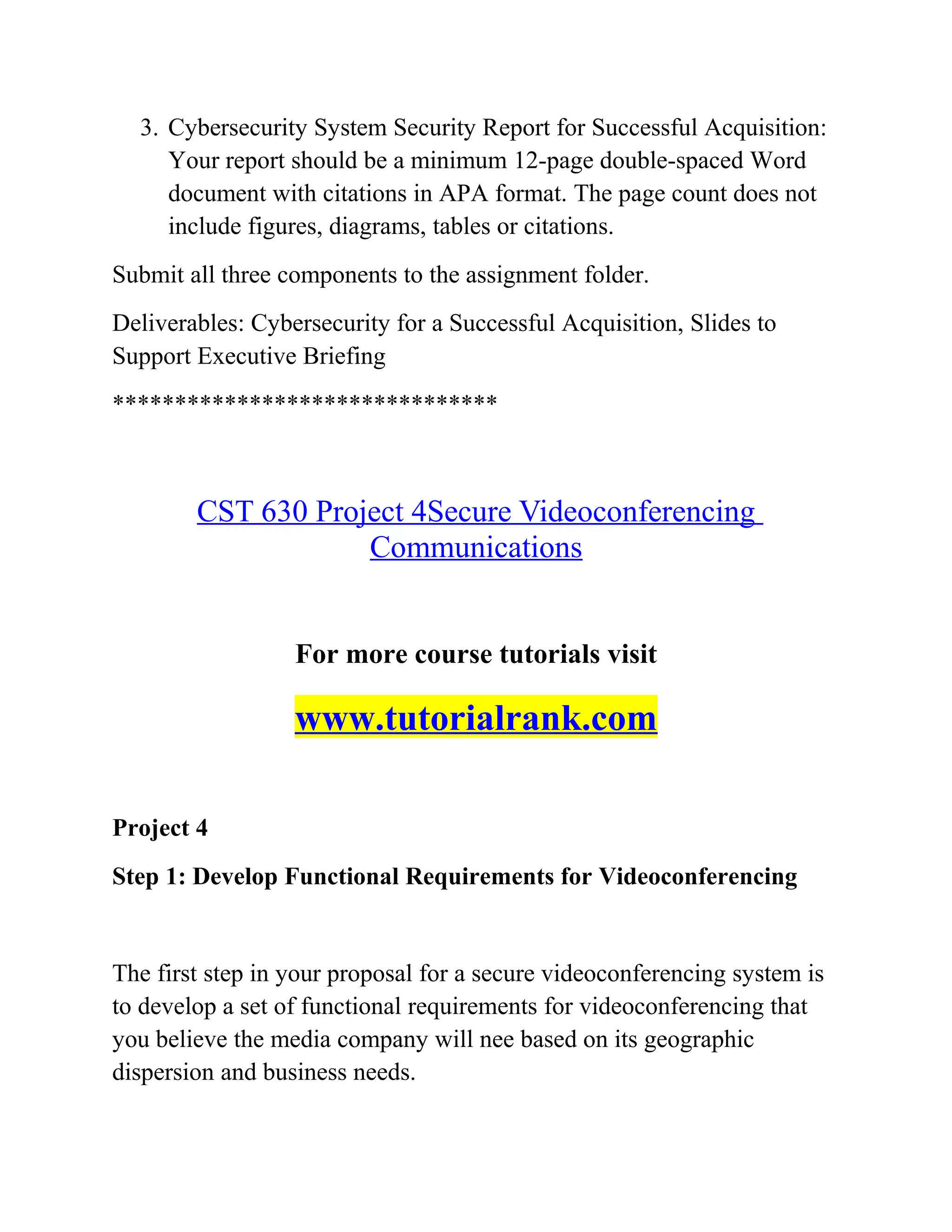3. Cybersecurity System Security Report for Successful Acquisition:
Your report should be a minimum 12-page double-spaced Word
document with citations in APA format. The page count does not
include figures, diagrams, tables or citations.
Submit all three components to the assignment folder.
Deliverables: Cybersecurity for a Successful Acquisition, Slides to
Support Executive Briefing
*******************************
CST 630 Project 4Secure Videoconferencing
Communications
For more course tutorials visit
www.tutorialrank.com
Project 4
Step 1: Develop Functional Requirements for Videoconferencing
The first step in your proposal for a secure videoconferencing system is
to develop a set of functional requirements for videoconferencing that
you believe the media company will nee based on its geographic
dispersion and business needs.
 