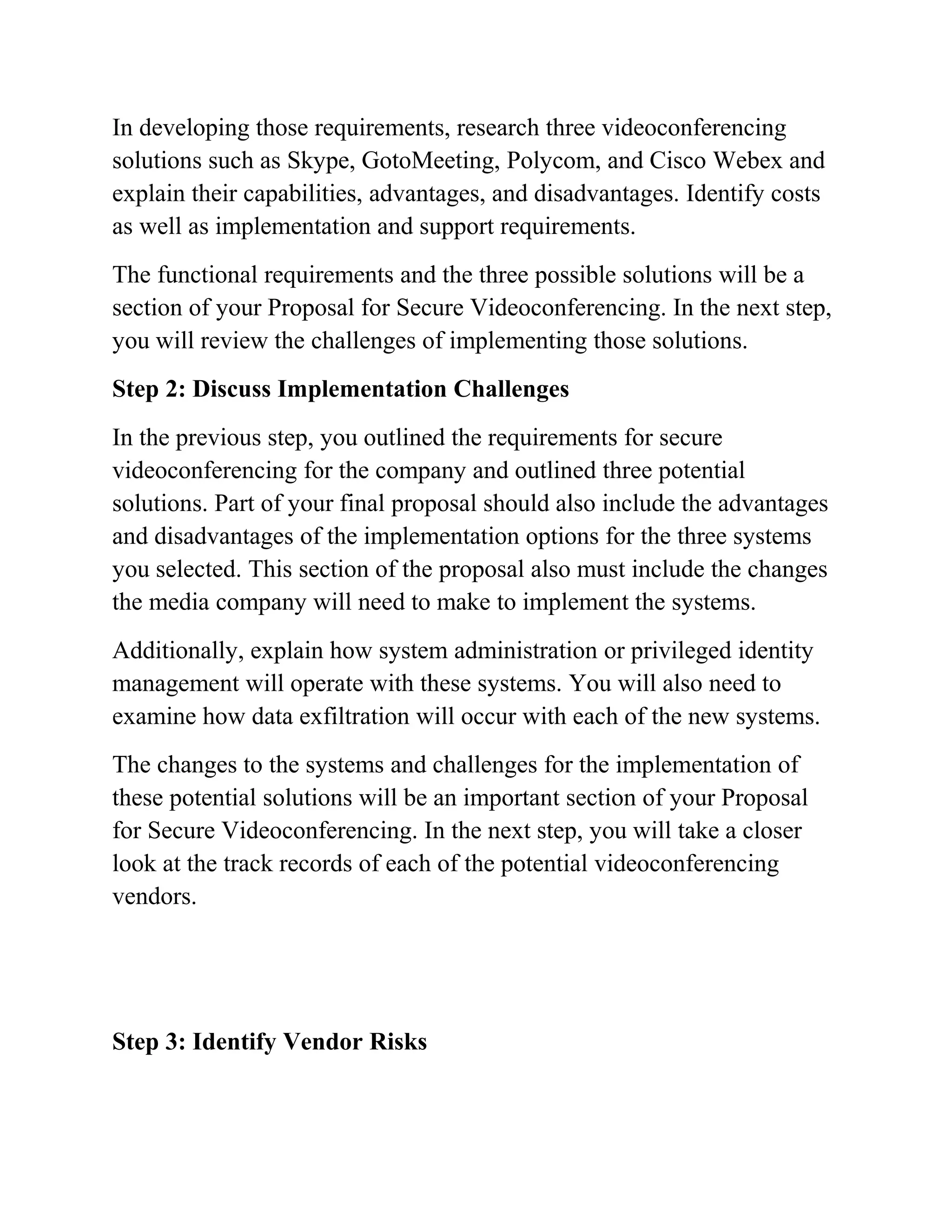 In developing those requirements, research three videoconferencing
solutions such as Skype, GotoMeeting, Polycom, and Cisco Webex and
explain their capabilities, advantages, and disadvantages. Identify costs
as well as implementation and support requirements.
The functional requirements and the three possible solutions will be a
section of your Proposal for Secure Videoconferencing. In the next step,
you will review the challenges of implementing those solutions.
Step 2: Discuss Implementation Challenges
In the previous step, you outlined the requirements for secure
videoconferencing for the company and outlined three potential
solutions. Part of your final proposal should also include the advantages
and disadvantages of the implementation options for the three systems
you selected. This section of the proposal also must include the changes
the media company will need to make to implement the systems.
Additionally, explain how system administration or privileged identity
management will operate with these systems. You will also need to
examine how data exfiltration will occur with each of the new systems.
The changes to the systems and challenges for the implementation of
these potential solutions will be an important section of your Proposal
for Secure Videoconferencing. In the next step, you will take a closer
look at the track records of each of the potential videoconferencing
vendors.
Step 3: Identify Vendor Risks
 
