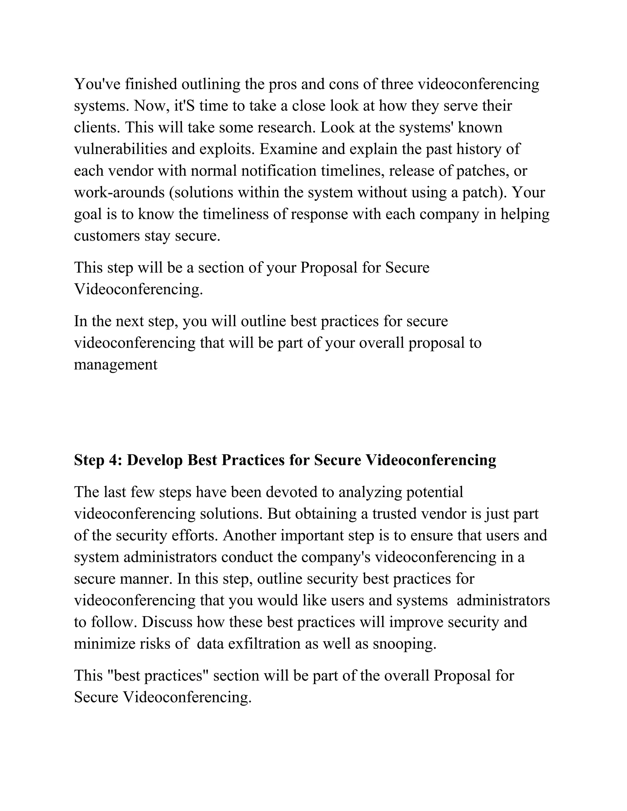 You've finished outlining the pros and cons of three videoconferencing
systems. Now, it'S time to take a close look at how they serve their
clients. This will take some research. Look at the systems' known
vulnerabilities and exploits. Examine and explain the past history of
each vendor with normal notification timelines, release of patches, or
work-arounds (solutions within the system without using a patch). Your
goal is to know the timeliness of response with each company in helping
customers stay secure.
This step will be a section of your Proposal for Secure
Videoconferencing.
In the next step, you will outline best practices for secure
videoconferencing that will be part of your overall proposal to
management
Step 4: Develop Best Practices for Secure Videoconferencing
The last few steps have been devoted to analyzing potential
videoconferencing solutions. But obtaining a trusted vendor is just part
of the security efforts. Another important step is to ensure that users and
system administrators conduct the company's videoconferencing in a
secure manner. In this step, outline security best practices for
videoconferencing that you would like users and systems administrators
to follow. Discuss how these best practices will improve security and
minimize risks of data exfiltration as well as snooping.
This "best practices" section will be part of the overall Proposal for
Secure Videoconferencing.
 