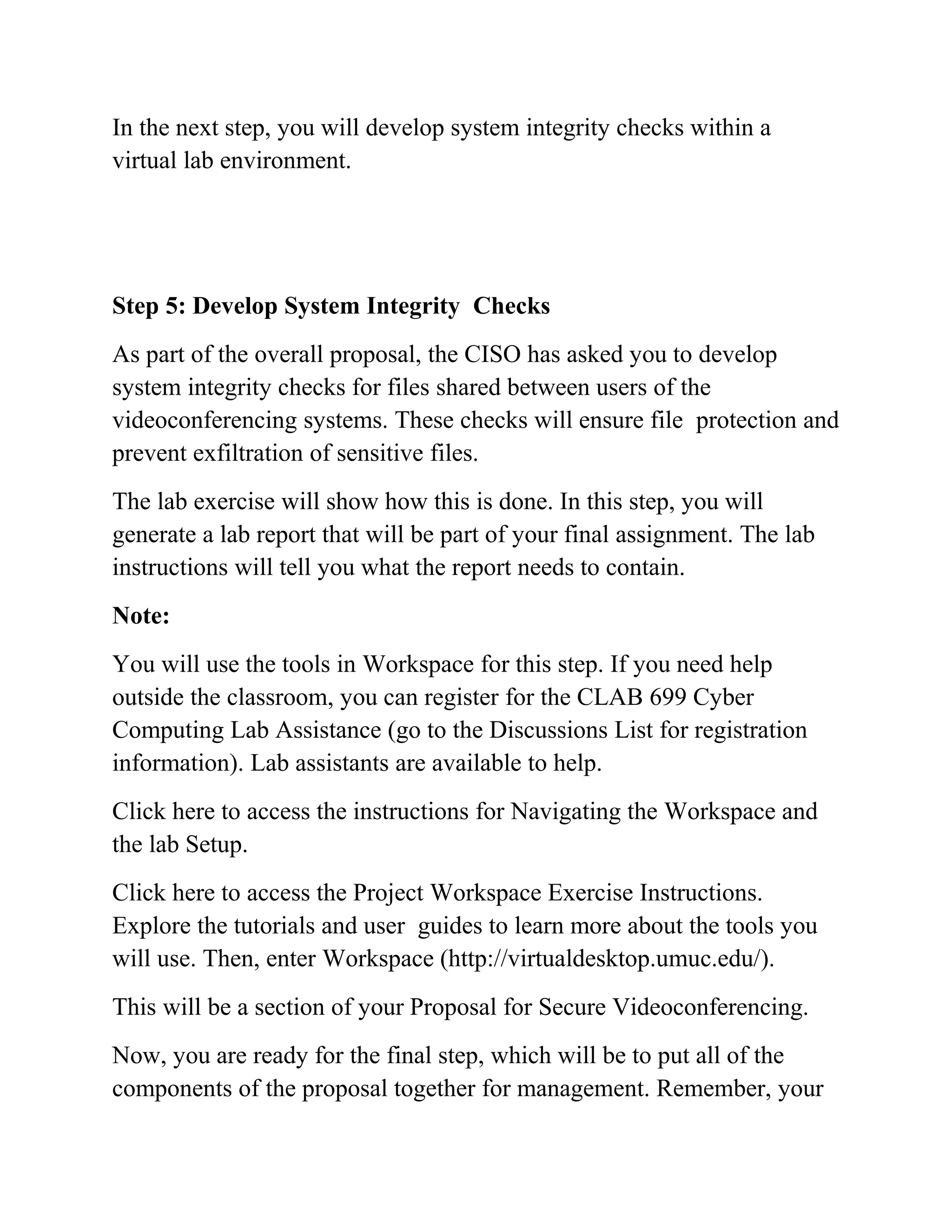 In the next step, you will develop system integrity checks within a
virtual lab environment.
Step 5: Develop System Integrity Checks
As part of the overall proposal, the CISO has asked you to develop
system integrity checks for files shared between users of the
videoconferencing systems. These checks will ensure file protection and
prevent exfiltration of sensitive files.
The lab exercise will show how this is done. In this step, you will
generate a lab report that will be part of your final assignment. The lab
instructions will tell you what the report needs to contain.
Note:
You will use the tools in Workspace for this step. If you need help
outside the classroom, you can register for the CLAB 699 Cyber
Computing Lab Assistance (go to the Discussions List for registration
information). Lab assistants are available to help.
Click here to access the instructions for Navigating the Workspace and
the lab Setup.
Click here to access the Project Workspace Exercise Instructions.
Explore the tutorials and user guides to learn more about the tools you
will use. Then, enter Workspace (http://virtualdesktop.umuc.edu/).
This will be a section of your Proposal for Secure Videoconferencing.
Now, you are ready for the final step, which will be to put all of the
components of the proposal together for management. Remember, your
 