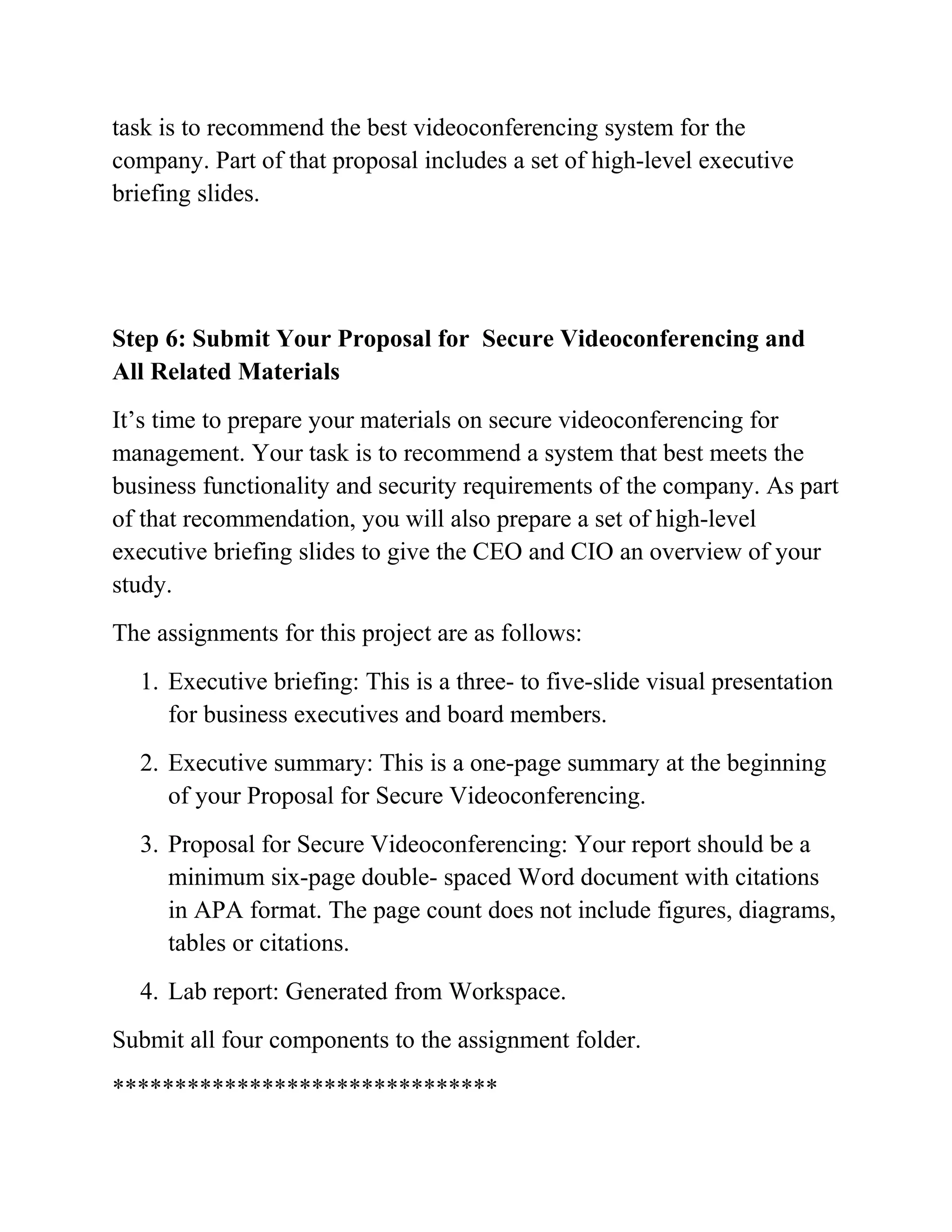 task is to recommend the best videoconferencing system for the
company. Part of that proposal includes a set of high-level executive
briefing slides.
Step 6: Submit Your Proposal for Secure Videoconferencing and
All Related Materials
It’s time to prepare your materials on secure videoconferencing for
management. Your task is to recommend a system that best meets the
business functionality and security requirements of the company. As part
of that recommendation, you will also prepare a set of high-level
executive briefing slides to give the CEO and CIO an overview of your
study.
The assignments for this project are as follows:
1. Executive briefing: This is a three- to five-slide visual presentation
for business executives and board members.
2. Executive summary: This is a one-page summary at the beginning
of your Proposal for Secure Videoconferencing.
3. Proposal for Secure Videoconferencing: Your report should be a
minimum six-page double- spaced Word document with citations
in APA format. The page count does not include figures, diagrams,
tables or citations.
4. Lab report: Generated from Workspace.
Submit all four components to the assignment folder.
*******************************
 