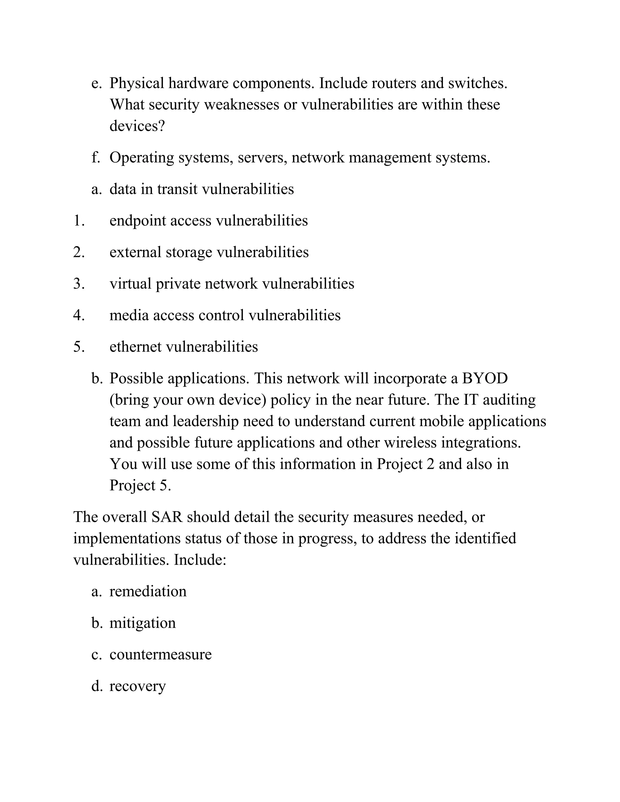 e. Physical hardware components. Include routers and switches.
What security weaknesses or vulnerabilities are within these
devices?
f. Operating systems, servers, network management systems.
a. data in transit vulnerabilities
1. endpoint access vulnerabilities
2. external storage vulnerabilities
3. virtual private network vulnerabilities
4. media access control vulnerabilities
5. ethernet vulnerabilities
b. Possible applications. This network will incorporate a BYOD
(bring your own device) policy in the near future. The IT auditing
team and leadership need to understand current mobile applications
and possible future applications and other wireless integrations.
You will use some of this information in Project 2 and also in
Project 5.
The overall SAR should detail the security measures needed, or
implementations status of those in progress, to address the identified
vulnerabilities. Include:
a. remediation
b. mitigation
c. countermeasure
d. recovery
 