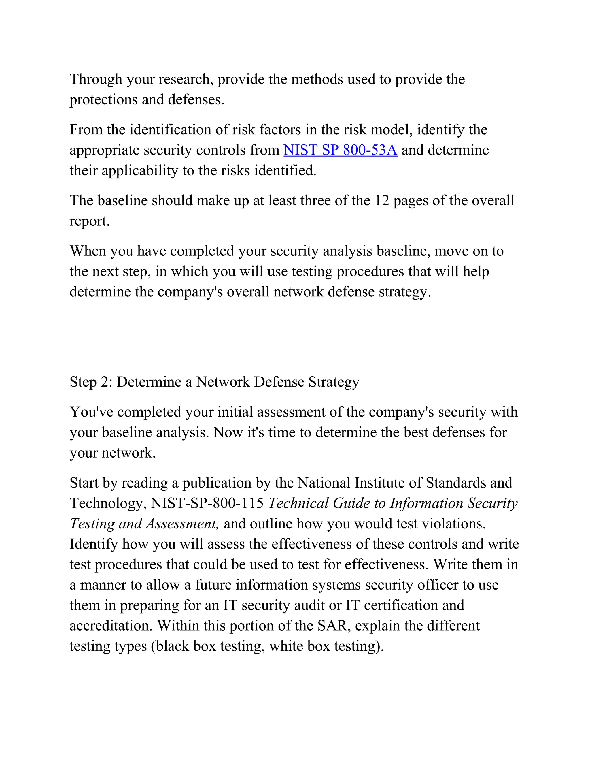 Through your research, provide the methods used to provide the
protections and defenses.
From the identification of risk factors in the risk model, identify the
appropriate security controls from NIST SP 800-53A and determine
their applicability to the risks identified.
The baseline should make up at least three of the 12 pages of the overall
report.
When you have completed your security analysis baseline, move on to
the next step, in which you will use testing procedures that will help
determine the company's overall network defense strategy.
Step 2: Determine a Network Defense Strategy
You've completed your initial assessment of the company's security with
your baseline analysis. Now it's time to determine the best defenses for
your network.
Start by reading a publication by the National Institute of Standards and
Technology, NIST-SP-800-115 Technical Guide to Information Security
Testing and Assessment, and outline how you would test violations.
Identify how you will assess the effectiveness of these controls and write
test procedures that could be used to test for effectiveness. Write them in
a manner to allow a future information systems security officer to use
them in preparing for an IT security audit or IT certification and
accreditation. Within this portion of the SAR, explain the different
testing types (black box testing, white box testing).
 
