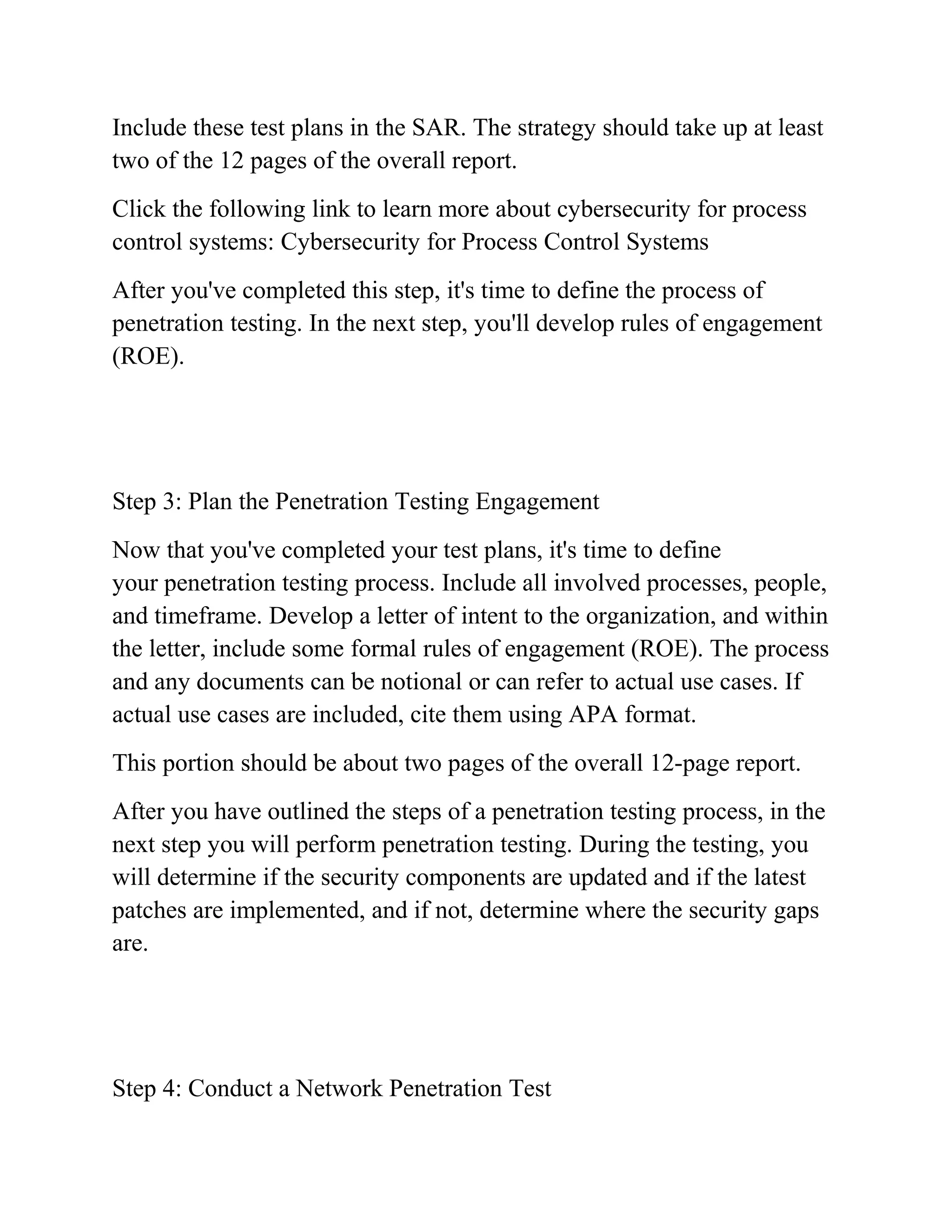 Include these test plans in the SAR. The strategy should take up at least
two of the 12 pages of the overall report.
Click the following link to learn more about cybersecurity for process
control systems: Cybersecurity for Process Control Systems
After you've completed this step, it's time to define the process of
penetration testing. In the next step, you'll develop rules of engagement
(ROE).
Step 3: Plan the Penetration Testing Engagement
Now that you've completed your test plans, it's time to define
your penetration testing process. Include all involved processes, people,
and timeframe. Develop a letter of intent to the organization, and within
the letter, include some formal rules of engagement (ROE). The process
and any documents can be notional or can refer to actual use cases. If
actual use cases are included, cite them using APA format.
This portion should be about two pages of the overall 12-page report.
After you have outlined the steps of a penetration testing process, in the
next step you will perform penetration testing. During the testing, you
will determine if the security components are updated and if the latest
patches are implemented, and if not, determine where the security gaps
are.
Step 4: Conduct a Network Penetration Test
 