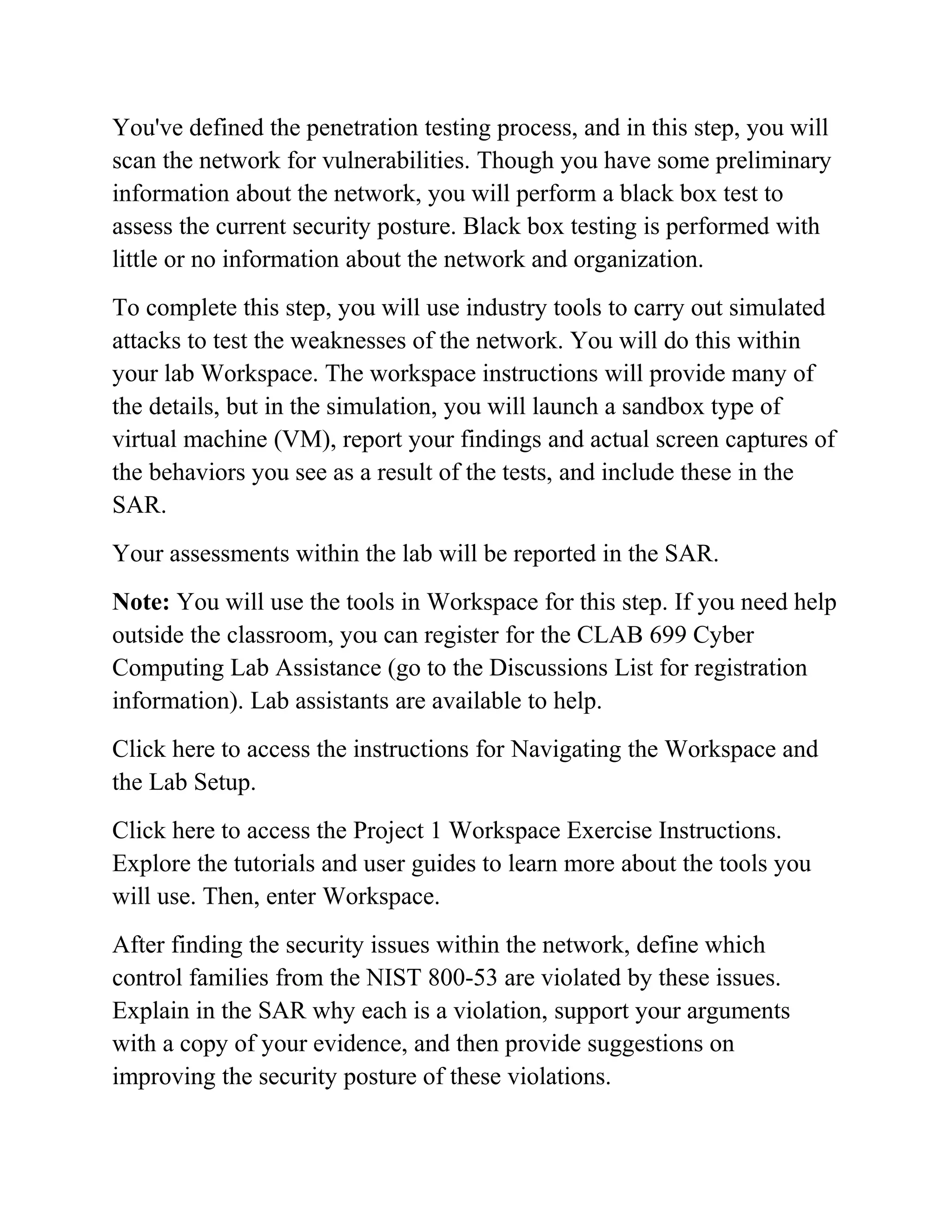 You've defined the penetration testing process, and in this step, you will
scan the network for vulnerabilities. Though you have some preliminary
information about the network, you will perform a black box test to
assess the current security posture. Black box testing is performed with
little or no information about the network and organization.
To complete this step, you will use industry tools to carry out simulated
attacks to test the weaknesses of the network. You will do this within
your lab Workspace. The workspace instructions will provide many of
the details, but in the simulation, you will launch a sandbox type of
virtual machine (VM), report your findings and actual screen captures of
the behaviors you see as a result of the tests, and include these in the
SAR.
Your assessments within the lab will be reported in the SAR.
Note: You will use the tools in Workspace for this step. If you need help
outside the classroom, you can register for the CLAB 699 Cyber
Computing Lab Assistance (go to the Discussions List for registration
information). Lab assistants are available to help.
Click here to access the instructions for Navigating the Workspace and
the Lab Setup.
Click here to access the Project 1 Workspace Exercise Instructions.
Explore the tutorials and user guides to learn more about the tools you
will use. Then, enter Workspace.
After finding the security issues within the network, define which
control families from the NIST 800-53 are violated by these issues.
Explain in the SAR why each is a violation, support your arguments
with a copy of your evidence, and then provide suggestions on
improving the security posture of these violations.
 