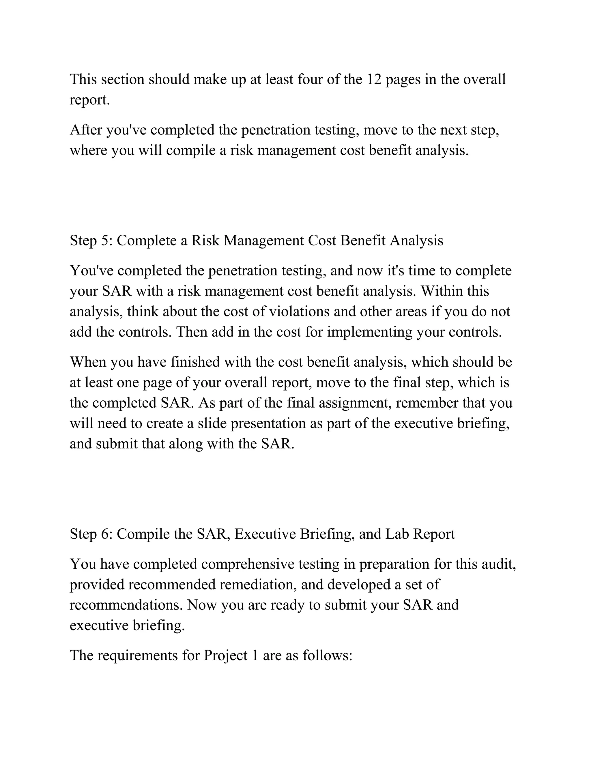 This section should make up at least four of the 12 pages in the overall
report.
After you've completed the penetration testing, move to the next step,
where you will compile a risk management cost benefit analysis.
Step 5: Complete a Risk Management Cost Benefit Analysis
You've completed the penetration testing, and now it's time to complete
your SAR with a risk management cost benefit analysis. Within this
analysis, think about the cost of violations and other areas if you do not
add the controls. Then add in the cost for implementing your controls.
When you have finished with the cost benefit analysis, which should be
at least one page of your overall report, move to the final step, which is
the completed SAR. As part of the final assignment, remember that you
will need to create a slide presentation as part of the executive briefing,
and submit that along with the SAR.
Step 6: Compile the SAR, Executive Briefing, and Lab Report
You have completed comprehensive testing in preparation for this audit,
provided recommended remediation, and developed a set of
recommendations. Now you are ready to submit your SAR and
executive briefing.
The requirements for Project 1 are as follows:
 