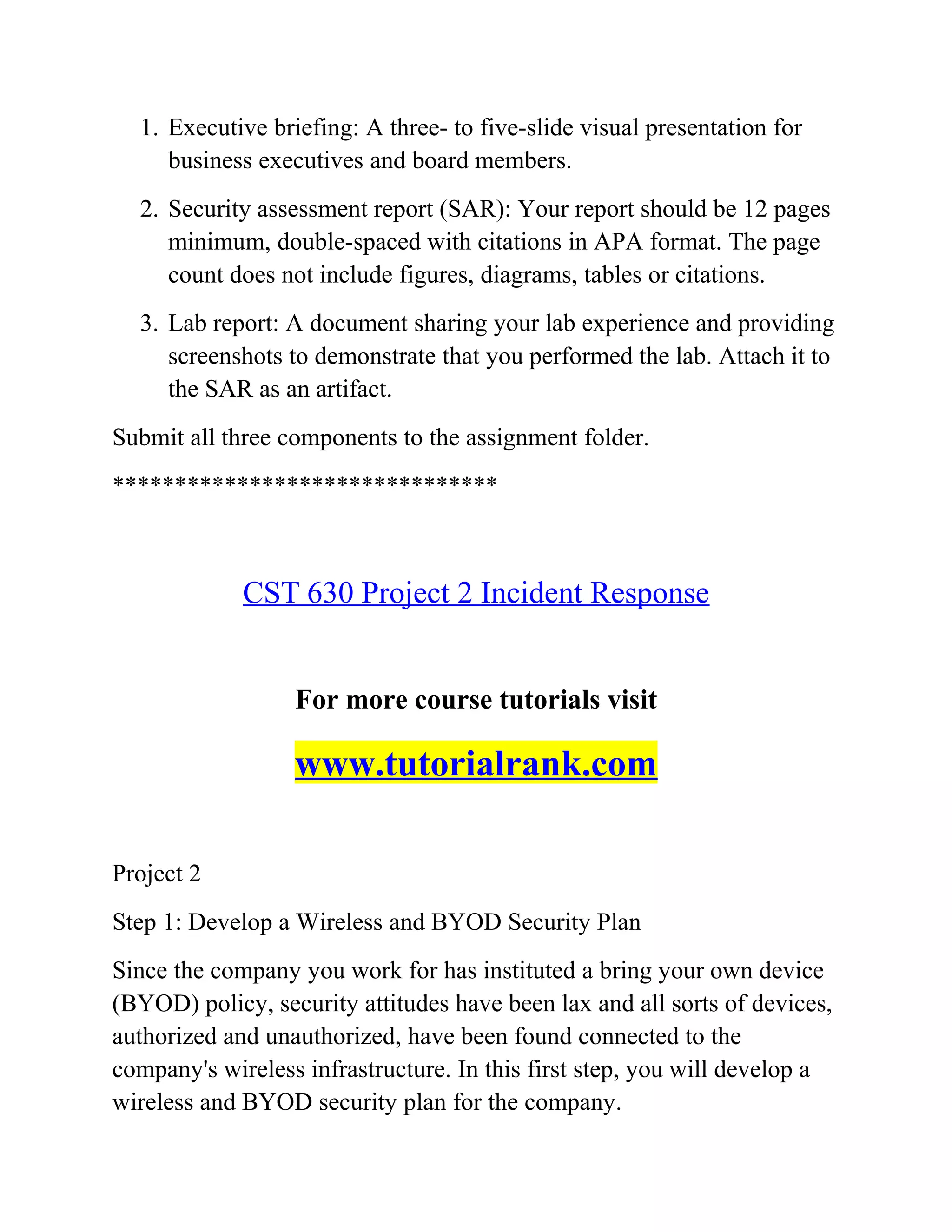 1. Executive briefing: A three- to five-slide visual presentation for
business executives and board members.
2. Security assessment report (SAR): Your report should be 12 pages
minimum, double-spaced with citations in APA format. The page
count does not include figures, diagrams, tables or citations.
3. Lab report: A document sharing your lab experience and providing
screenshots to demonstrate that you performed the lab. Attach it to
the SAR as an artifact.
Submit all three components to the assignment folder.
*******************************
CST 630 Project 2 Incident Response
For more course tutorials visit
www.tutorialrank.com
Project 2
Step 1: Develop a Wireless and BYOD Security Plan
Since the company you work for has instituted a bring your own device
(BYOD) policy, security attitudes have been lax and all sorts of devices,
authorized and unauthorized, have been found connected to the
company's wireless infrastructure. In this first step, you will develop a
wireless and BYOD security plan for the company.
 