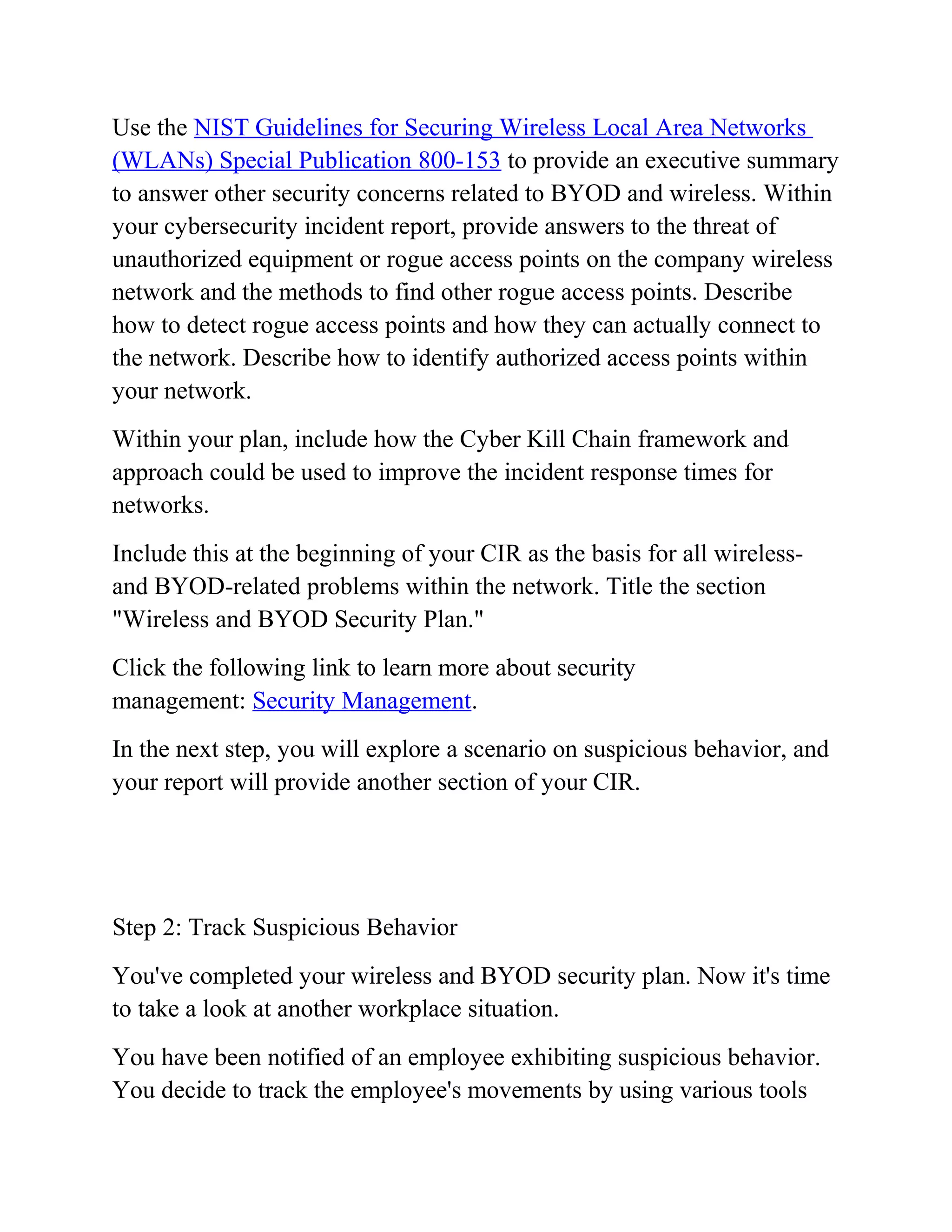 Use the NIST Guidelines for Securing Wireless Local Area Networks
(WLANs) Special Publication 800-153 to provide an executive summary
to answer other security concerns related to BYOD and wireless. Within
your cybersecurity incident report, provide answers to the threat of
unauthorized equipment or rogue access points on the company wireless
network and the methods to find other rogue access points. Describe
how to detect rogue access points and how they can actually connect to
the network. Describe how to identify authorized access points within
your network.
Within your plan, include how the Cyber Kill Chain framework and
approach could be used to improve the incident response times for
networks.
Include this at the beginning of your CIR as the basis for all wireless-
and BYOD-related problems within the network. Title the section
"Wireless and BYOD Security Plan."
Click the following link to learn more about security
management: Security Management.
In the next step, you will explore a scenario on suspicious behavior, and
your report will provide another section of your CIR.
Step 2: Track Suspicious Behavior
You've completed your wireless and BYOD security plan. Now it's time
to take a look at another workplace situation.
You have been notified of an employee exhibiting suspicious behavior.
You decide to track the employee's movements by using various tools
 