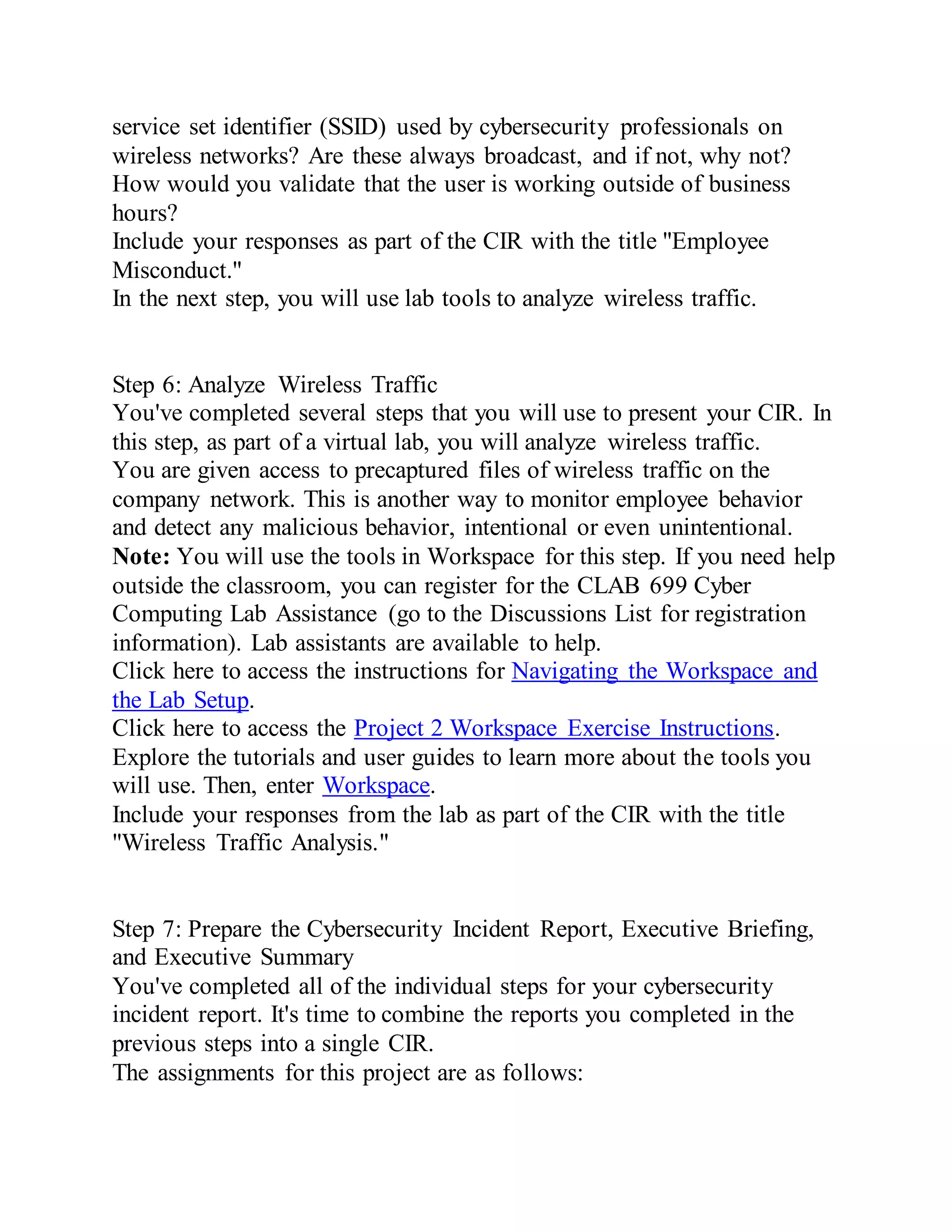 service set identifier (SSID) used by cybersecurity professionals on
wireless networks? Are these always broadcast, and if not, why not?
How would you validate that the user is working outside of business
hours?
Include your responses as part of the CIR with the title "Employee
Misconduct."
In the next step, you will use lab tools to analyze wireless traffic.
Step 6: Analyze Wireless Traffic
You've completed several steps that you will use to present your CIR. In
this step, as part of a virtual lab, you will analyze wireless traffic.
You are given access to precaptured files of wireless traffic on the
company network. This is another way to monitor employee behavior
and detect any malicious behavior, intentional or even unintentional.
Note: You will use the tools in Workspace for this step. If you need help
outside the classroom, you can register for the CLAB 699 Cyber
Computing Lab Assistance (go to the Discussions List for registration
information). Lab assistants are available to help.
Click here to access the instructions for Navigating the Workspace and
the Lab Setup.
Click here to access the Project 2 Workspace Exercise Instructions.
Explore the tutorials and user guides to learn more about the tools you
will use. Then, enter Workspace.
Include your responses from the lab as part of the CIR with the title
"Wireless Traffic Analysis."
Step 7: Prepare the Cybersecurity Incident Report, Executive Briefing,
and Executive Summary
You've completed all of the individual steps for your cybersecurity
incident report. It's time to combine the reports you completed in the
previous steps into a single CIR.
The assignments for this project are as follows:
 