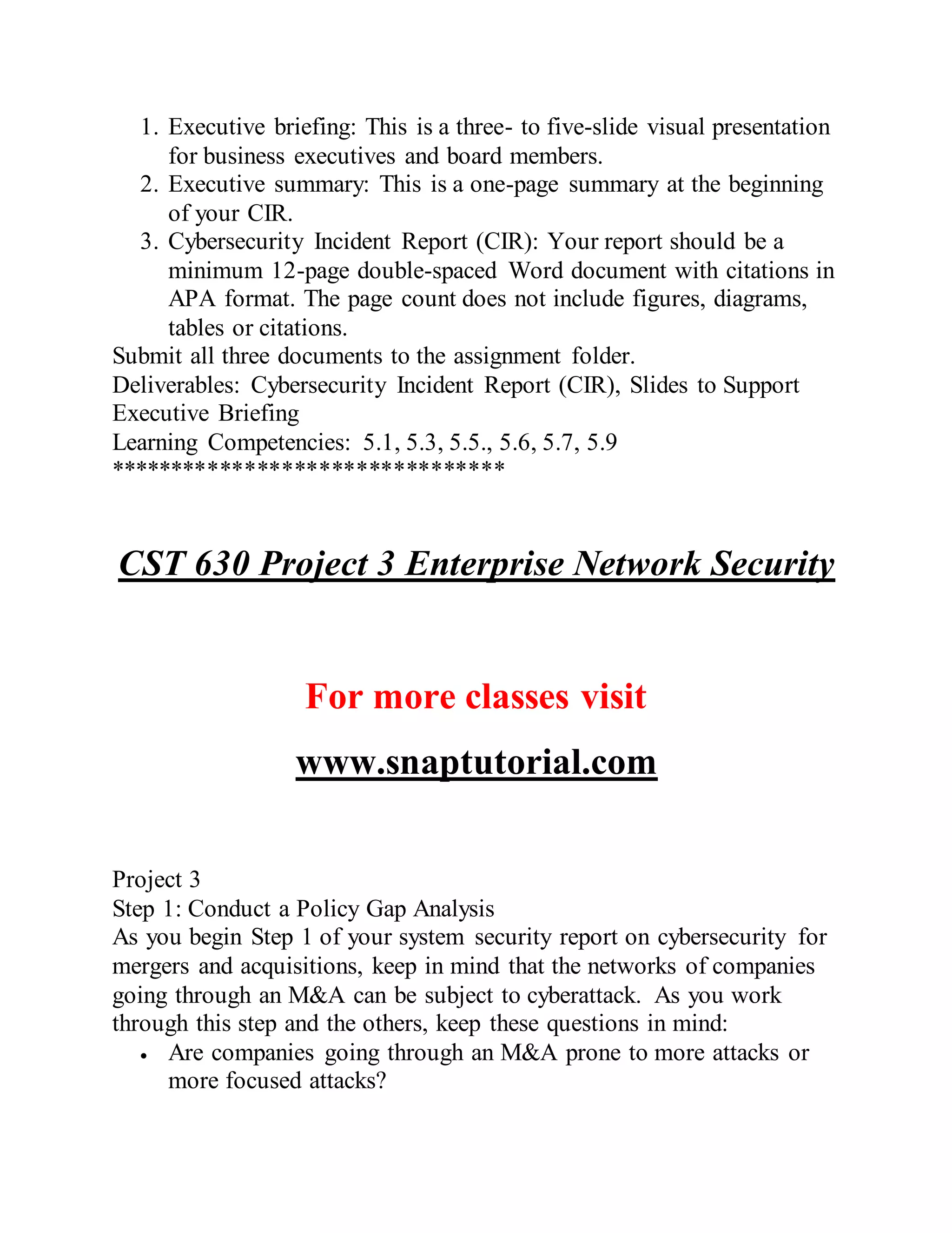 1. Executive briefing: This is a three- to five-slide visual presentation
for business executives and board members.
2. Executive summary: This is a one-page summary at the beginning
of your CIR.
3. Cybersecurity Incident Report (CIR): Your report should be a
minimum 12-page double-spaced Word document with citations in
APA format. The page count does not include figures, diagrams,
tables or citations.
Submit all three documents to the assignment folder.
Deliverables: Cybersecurity Incident Report (CIR), Slides to Support
Executive Briefing
Learning Competencies: 5.1, 5.3, 5.5., 5.6, 5.7, 5.9
********************************
CST 630 Project 3 Enterprise Network Security
For more classes visit
www.snaptutorial.com
Project 3
Step 1: Conduct a Policy Gap Analysis
As you begin Step 1 of your system security report on cybersecurity for
mergers and acquisitions, keep in mind that the networks of companies
going through an M&A can be subject to cyberattack. As you work
through this step and the others, keep these questions in mind:
 Are companies going through an M&A prone to more attacks or
more focused attacks?
 