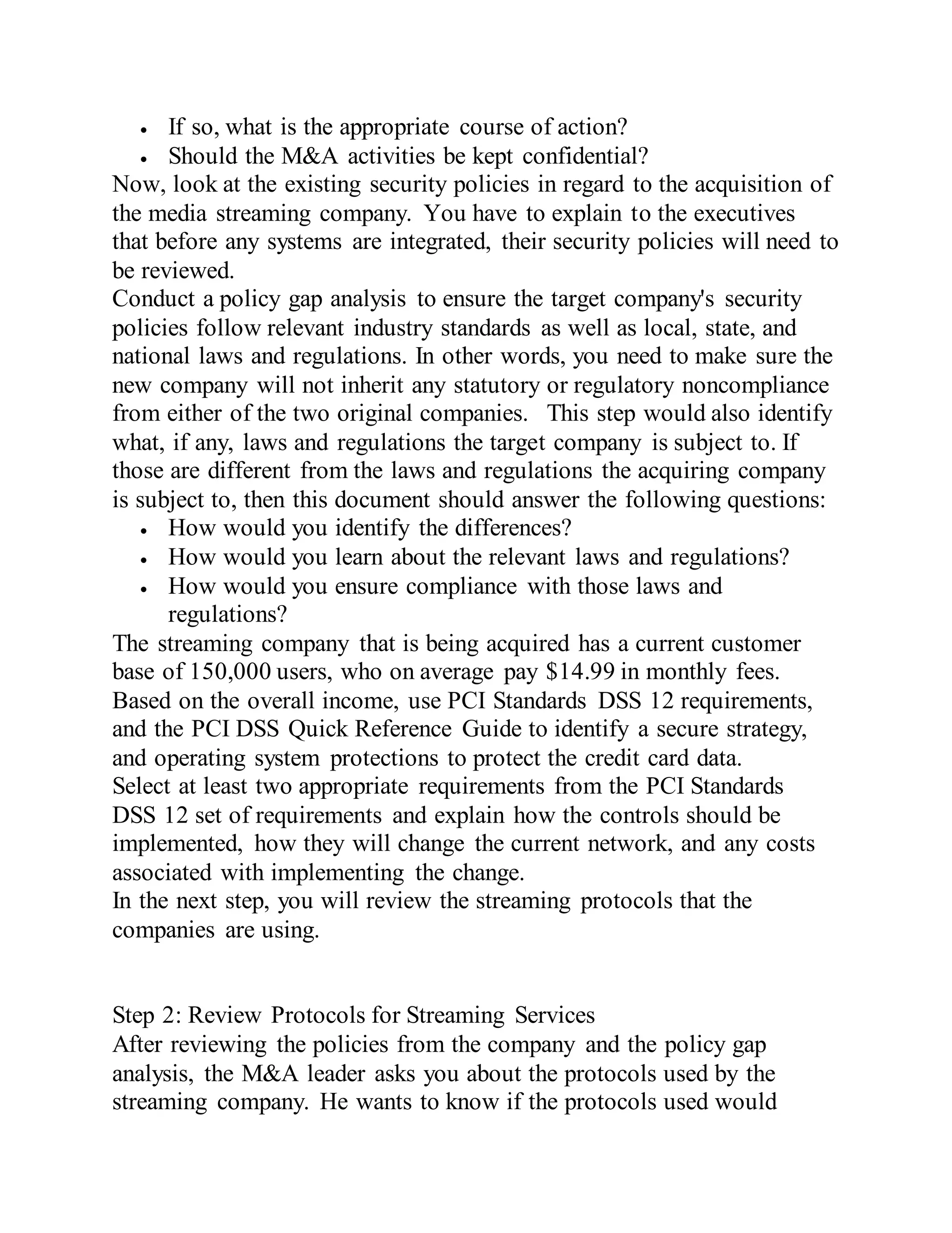  If so, what is the appropriate course of action?
 Should the M&A activities be kept confidential?
Now, look at the existing security policies in regard to the acquisition of
the media streaming company. You have to explain to the executives
that before any systems are integrated, their security policies will need to
be reviewed.
Conduct a policy gap analysis to ensure the target company's security
policies follow relevant industry standards as well as local, state, and
national laws and regulations. In other words, you need to make sure the
new company will not inherit any statutory or regulatory noncompliance
from either of the two original companies. This step would also identify
what, if any, laws and regulations the target company is subject to. If
those are different from the laws and regulations the acquiring company
is subject to, then this document should answer the following questions:
 How would you identify the differences?
 How would you learn about the relevant laws and regulations?
 How would you ensure compliance with those laws and
regulations?
The streaming company that is being acquired has a current customer
base of 150,000 users, who on average pay $14.99 in monthly fees.
Based on the overall income, use PCI Standards DSS 12 requirements,
and the PCI DSS Quick Reference Guide to identify a secure strategy,
and operating system protections to protect the credit card data.
Select at least two appropriate requirements from the PCI Standards
DSS 12 set of requirements and explain how the controls should be
implemented, how they will change the current network, and any costs
associated with implementing the change.
In the next step, you will review the streaming protocols that the
companies are using.
Step 2: Review Protocols for Streaming Services
After reviewing the policies from the company and the policy gap
analysis, the M&A leader asks you about the protocols used by the
streaming company. He wants to know if the protocols used would
 