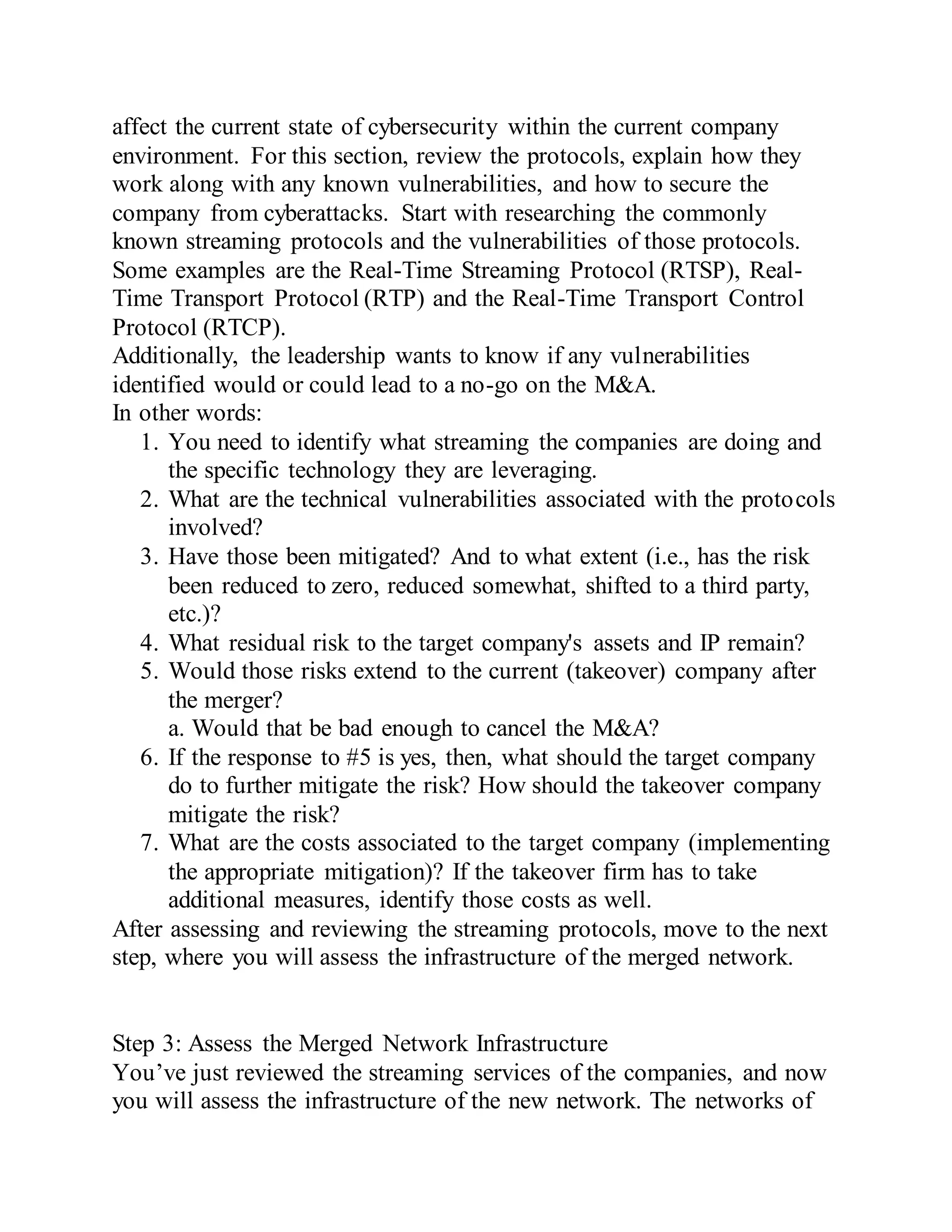 affect the current state of cybersecurity within the current company
environment. For this section, review the protocols, explain how they
work along with any known vulnerabilities, and how to secure the
company from cyberattacks. Start with researching the commonly
known streaming protocols and the vulnerabilities of those protocols.
Some examples are the Real-Time Streaming Protocol (RTSP), Real-
Time Transport Protocol (RTP) and the Real-Time Transport Control
Protocol (RTCP).
Additionally, the leadership wants to know if any vulnerabilities
identified would or could lead to a no-go on the M&A.
In other words:
1. You need to identify what streaming the companies are doing and
the specific technology they are leveraging.
2. What are the technical vulnerabilities associated with the protocols
involved?
3. Have those been mitigated? And to what extent (i.e., has the risk
been reduced to zero, reduced somewhat, shifted to a third party,
etc.)?
4. What residual risk to the target company's assets and IP remain?
5. Would those risks extend to the current (takeover) company after
the merger?
a. Would that be bad enough to cancel the M&A?
6. If the response to #5 is yes, then, what should the target company
do to further mitigate the risk? How should the takeover company
mitigate the risk?
7. What are the costs associated to the target company (implementing
the appropriate mitigation)? If the takeover firm has to take
additional measures, identify those costs as well.
After assessing and reviewing the streaming protocols, move to the next
step, where you will assess the infrastructure of the merged network.
Step 3: Assess the Merged Network Infrastructure
You’ve just reviewed the streaming services of the companies, and now
you will assess the infrastructure of the new network. The networks of
 