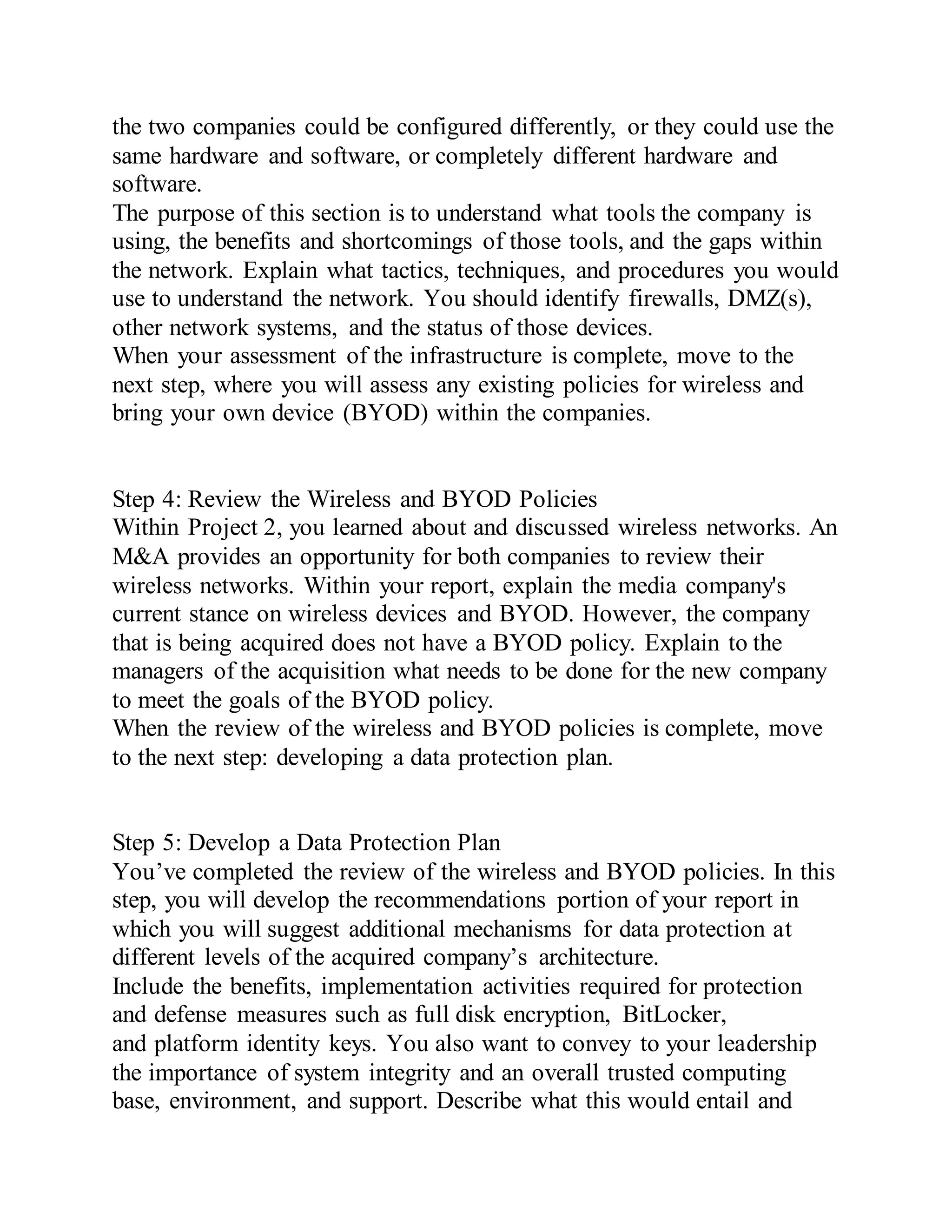 the two companies could be configured differently, or they could use the
same hardware and software, or completely different hardware and
software.
The purpose of this section is to understand what tools the company is
using, the benefits and shortcomings of those tools, and the gaps within
the network. Explain what tactics, techniques, and procedures you would
use to understand the network. You should identify firewalls, DMZ(s),
other network systems, and the status of those devices.
When your assessment of the infrastructure is complete, move to the
next step, where you will assess any existing policies for wireless and
bring your own device (BYOD) within the companies.
Step 4: Review the Wireless and BYOD Policies
Within Project 2, you learned about and discussed wireless networks. An
M&A provides an opportunity for both companies to review their
wireless networks. Within your report, explain the media company's
current stance on wireless devices and BYOD. However, the company
that is being acquired does not have a BYOD policy. Explain to the
managers of the acquisition what needs to be done for the new company
to meet the goals of the BYOD policy.
When the review of the wireless and BYOD policies is complete, move
to the next step: developing a data protection plan.
Step 5: Develop a Data Protection Plan
You’ve completed the review of the wireless and BYOD policies. In this
step, you will develop the recommendations portion of your report in
which you will suggest additional mechanisms for data protection at
different levels of the acquired company’s architecture.
Include the benefits, implementation activities required for protection
and defense measures such as full disk encryption, BitLocker,
and platform identity keys. You also want to convey to your leadership
the importance of system integrity and an overall trusted computing
base, environment, and support. Describe what this would entail and
 