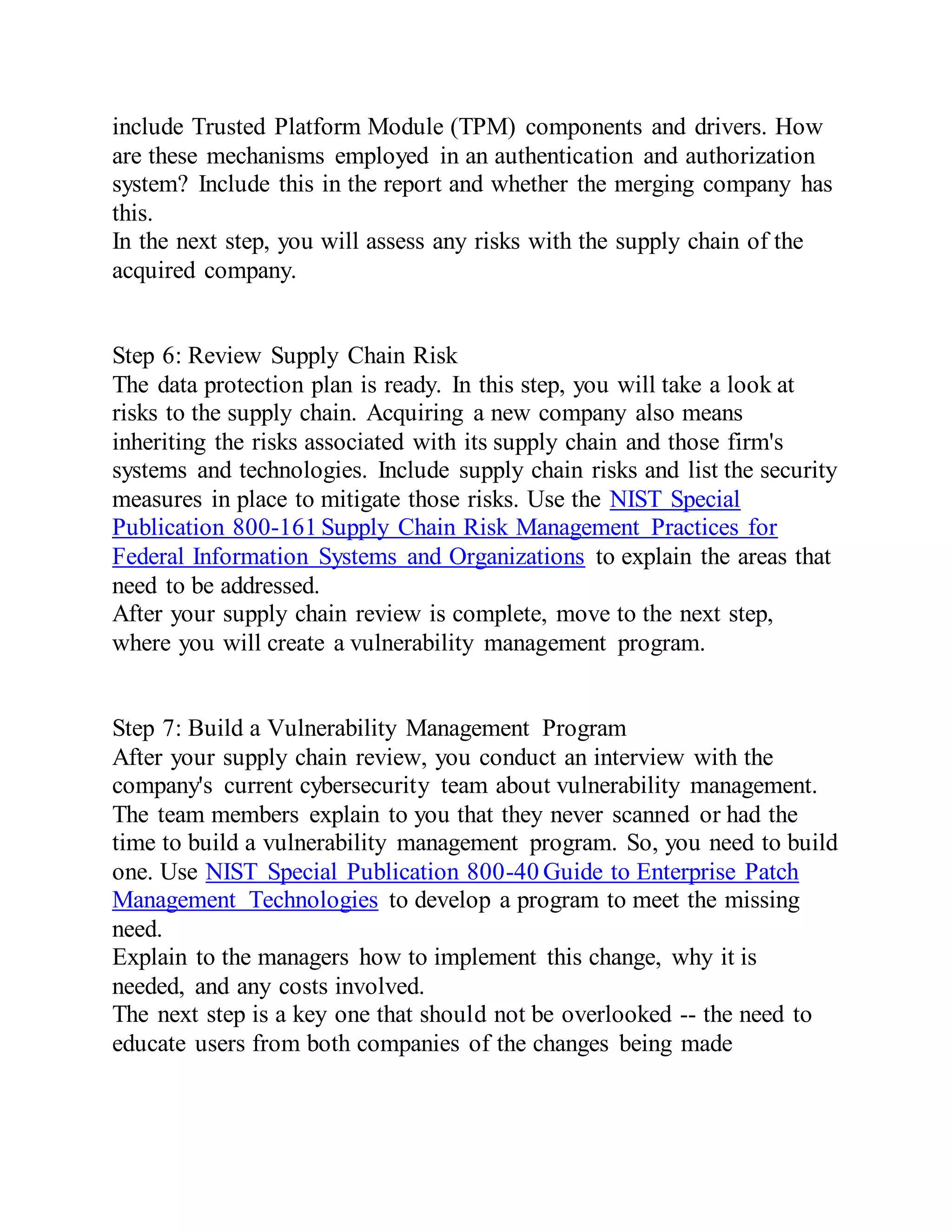 include Trusted Platform Module (TPM) components and drivers. How
are these mechanisms employed in an authentication and authorization
system? Include this in the report and whether the merging company has
this.
In the next step, you will assess any risks with the supply chain of the
acquired company.
Step 6: Review Supply Chain Risk
The data protection plan is ready. In this step, you will take a look at
risks to the supply chain. Acquiring a new company also means
inheriting the risks associated with its supply chain and those firm's
systems and technologies. Include supply chain risks and list the security
measures in place to mitigate those risks. Use the NIST Special
Publication 800-161 Supply Chain Risk Management Practices for
Federal Information Systems and Organizations to explain the areas that
need to be addressed.
After your supply chain review is complete, move to the next step,
where you will create a vulnerability management program.
Step 7: Build a Vulnerability Management Program
After your supply chain review, you conduct an interview with the
company's current cybersecurity team about vulnerability management.
The team members explain to you that they never scanned or had the
time to build a vulnerability management program. So, you need to build
one. Use NIST Special Publication 800-40 Guide to Enterprise Patch
Management Technologies to develop a program to meet the missing
need.
Explain to the managers how to implement this change, why it is
needed, and any costs involved.
The next step is a key one that should not be overlooked -- the need to
educate users from both companies of the changes being made
 