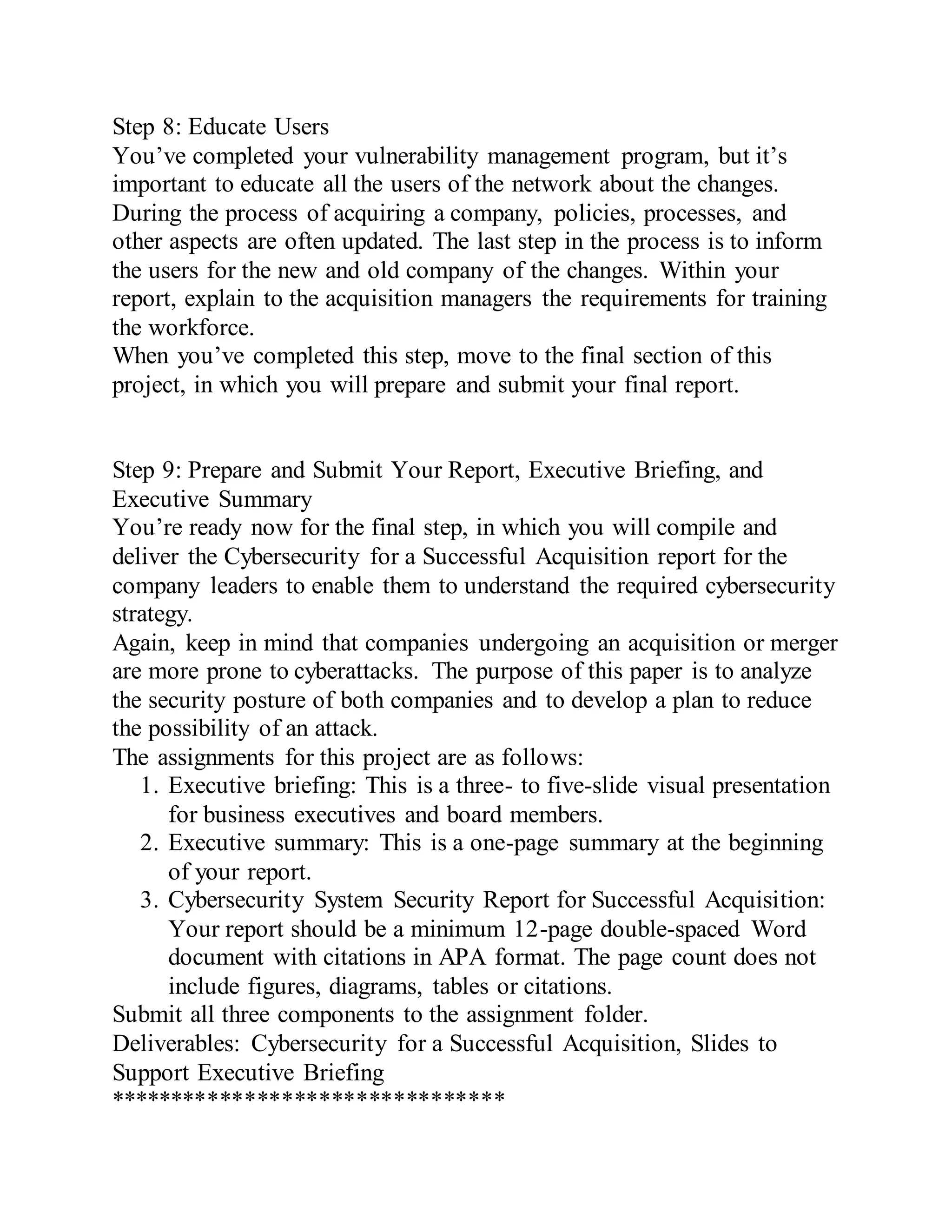 Step 8: Educate Users
You’ve completed your vulnerability management program, but it’s
important to educate all the users of the network about the changes.
During the process of acquiring a company, policies, processes, and
other aspects are often updated. The last step in the process is to inform
the users for the new and old company of the changes. Within your
report, explain to the acquisition managers the requirements for training
the workforce.
When you’ve completed this step, move to the final section of this
project, in which you will prepare and submit your final report.
Step 9: Prepare and Submit Your Report, Executive Briefing, and
Executive Summary
You’re ready now for the final step, in which you will compile and
deliver the Cybersecurity for a Successful Acquisition report for the
company leaders to enable them to understand the required cybersecurity
strategy.
Again, keep in mind that companies undergoing an acquisition or merger
are more prone to cyberattacks. The purpose of this paper is to analyze
the security posture of both companies and to develop a plan to reduce
the possibility of an attack.
The assignments for this project are as follows:
1. Executive briefing: This is a three- to five-slide visual presentation
for business executives and board members.
2. Executive summary: This is a one-page summary at the beginning
of your report.
3. Cybersecurity System Security Report for Successful Acquisition:
Your report should be a minimum 12-page double-spaced Word
document with citations in APA format. The page count does not
include figures, diagrams, tables or citations.
Submit all three components to the assignment folder.
Deliverables: Cybersecurity for a Successful Acquisition, Slides to
Support Executive Briefing
********************************
 