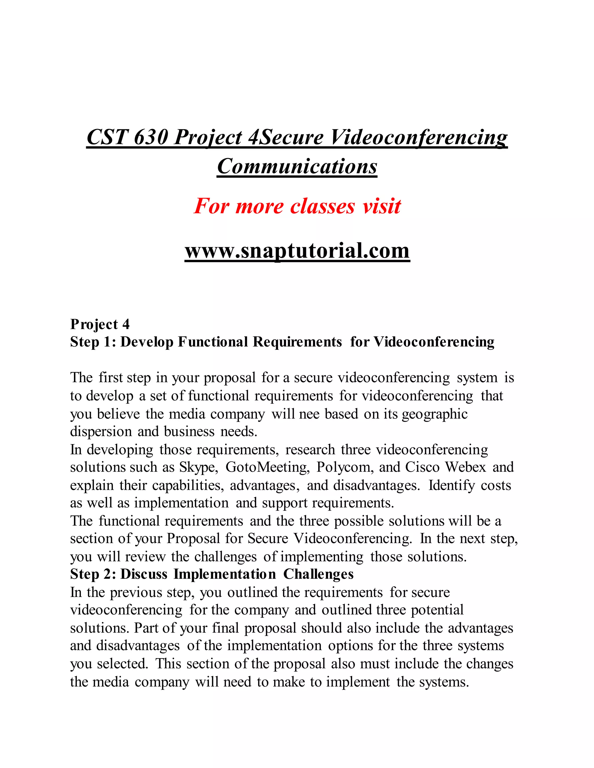 CST 630 Project 4Secure Videoconferencing
Communications
For more classes visit
www.snaptutorial.com
Project 4
Step 1: Develop Functional Requirements for Videoconferencing
The first step in your proposal for a secure videoconferencing system is
to develop a set of functional requirements for videoconferencing that
you believe the media company will nee based on its geographic
dispersion and business needs.
In developing those requirements, research three videoconferencing
solutions such as Skype, GotoMeeting, Polycom, and Cisco Webex and
explain their capabilities, advantages, and disadvantages. Identify costs
as well as implementation and support requirements.
The functional requirements and the three possible solutions will be a
section of your Proposal for Secure Videoconferencing. In the next step,
you will review the challenges of implementing those solutions.
Step 2: Discuss Implementation Challenges
In the previous step, you outlined the requirements for secure
videoconferencing for the company and outlined three potential
solutions. Part of your final proposal should also include the advantages
and disadvantages of the implementation options for the three systems
you selected. This section of the proposal also must include the changes
the media company will need to make to implement the systems.
 