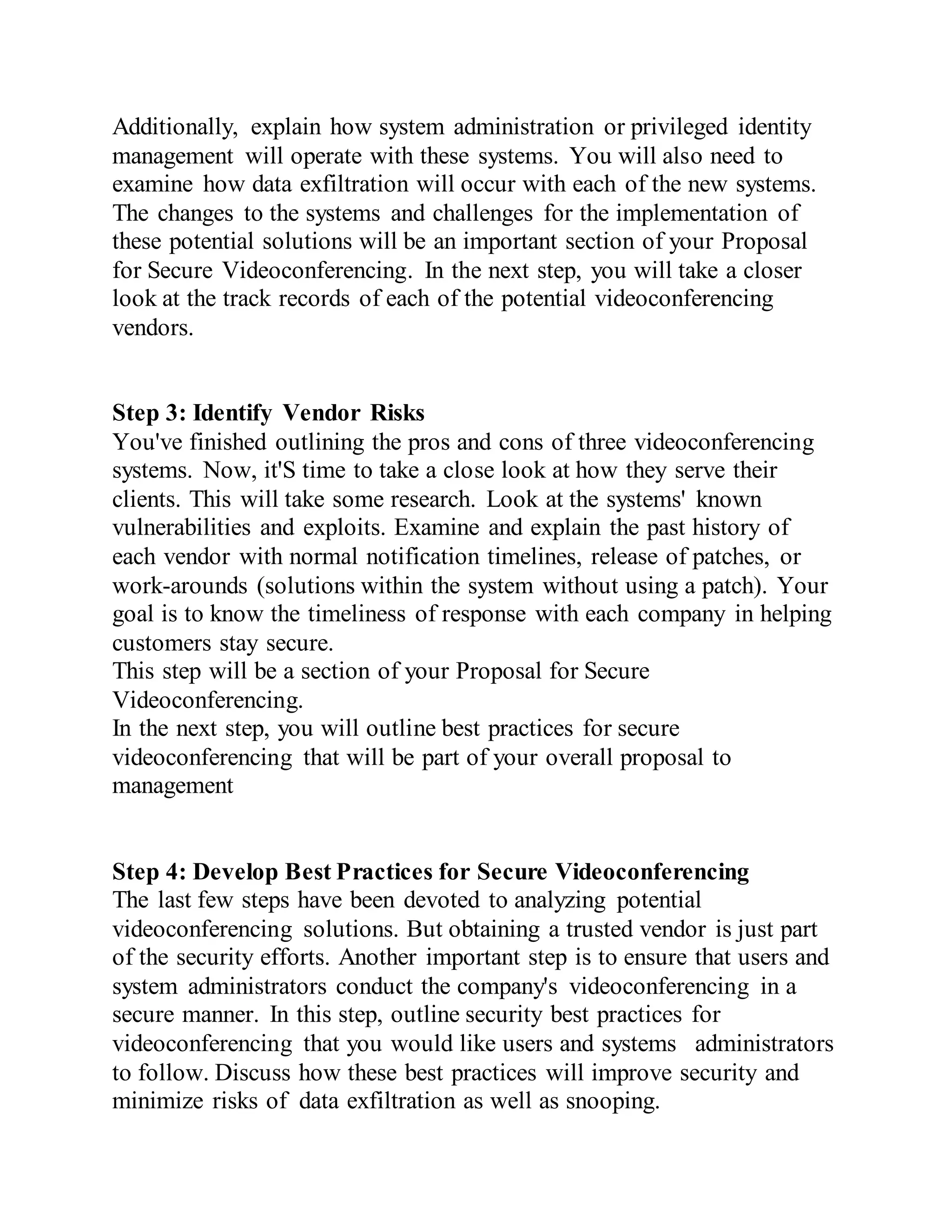 Additionally, explain how system administration or privileged identity
management will operate with these systems. You will also need to
examine how data exfiltration will occur with each of the new systems.
The changes to the systems and challenges for the implementation of
these potential solutions will be an important section of your Proposal
for Secure Videoconferencing. In the next step, you will take a closer
look at the track records of each of the potential videoconferencing
vendors.
Step 3: Identify Vendor Risks
You've finished outlining the pros and cons of three videoconferencing
systems. Now, it'S time to take a close look at how they serve their
clients. This will take some research. Look at the systems' known
vulnerabilities and exploits. Examine and explain the past history of
each vendor with normal notification timelines, release of patches, or
work-arounds (solutions within the system without using a patch). Your
goal is to know the timeliness of response with each company in helping
customers stay secure.
This step will be a section of your Proposal for Secure
Videoconferencing.
In the next step, you will outline best practices for secure
videoconferencing that will be part of your overall proposal to
management
Step 4: Develop Best Practices for Secure Videoconferencing
The last few steps have been devoted to analyzing potential
videoconferencing solutions. But obtaining a trusted vendor is just part
of the security efforts. Another important step is to ensure that users and
system administrators conduct the company's videoconferencing in a
secure manner. In this step, outline security best practices for
videoconferencing that you would like users and systems administrators
to follow. Discuss how these best practices will improve security and
minimize risks of data exfiltration as well as snooping.
 