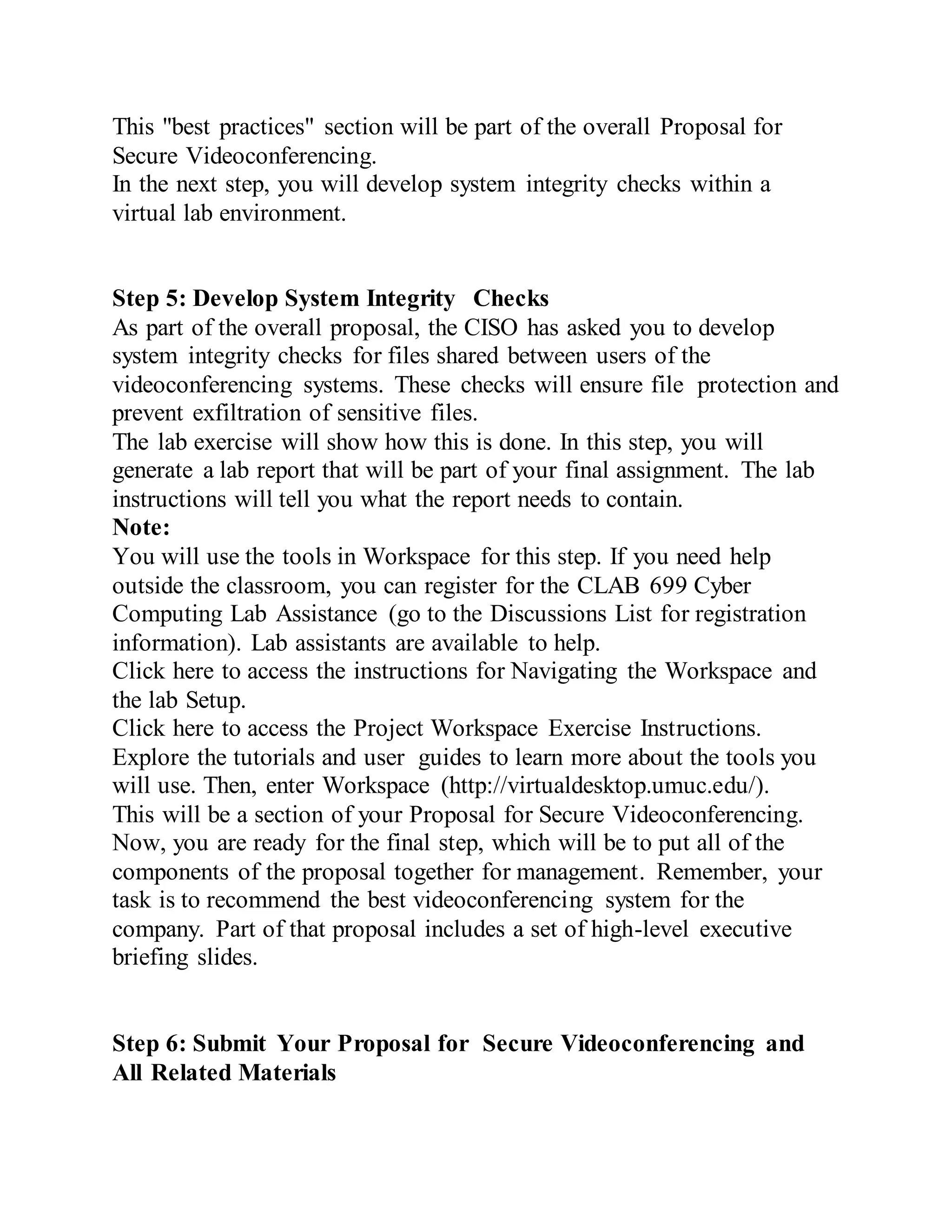 This "best practices" section will be part of the overall Proposal for
Secure Videoconferencing.
In the next step, you will develop system integrity checks within a
virtual lab environment.
Step 5: Develop System Integrity Checks
As part of the overall proposal, the CISO has asked you to develop
system integrity checks for files shared between users of the
videoconferencing systems. These checks will ensure file protection and
prevent exfiltration of sensitive files.
The lab exercise will show how this is done. In this step, you will
generate a lab report that will be part of your final assignment. The lab
instructions will tell you what the report needs to contain.
Note:
You will use the tools in Workspace for this step. If you need help
outside the classroom, you can register for the CLAB 699 Cyber
Computing Lab Assistance (go to the Discussions List for registration
information). Lab assistants are available to help.
Click here to access the instructions for Navigating the Workspace and
the lab Setup.
Click here to access the Project Workspace Exercise Instructions.
Explore the tutorials and user guides to learn more about the tools you
will use. Then, enter Workspace (http://virtualdesktop.umuc.edu/).
This will be a section of your Proposal for Secure Videoconferencing.
Now, you are ready for the final step, which will be to put all of the
components of the proposal together for management. Remember, your
task is to recommend the best videoconferencing system for the
company. Part of that proposal includes a set of high-level executive
briefing slides.
Step 6: Submit Your Proposal for Secure Videoconferencing and
All Related Materials
 