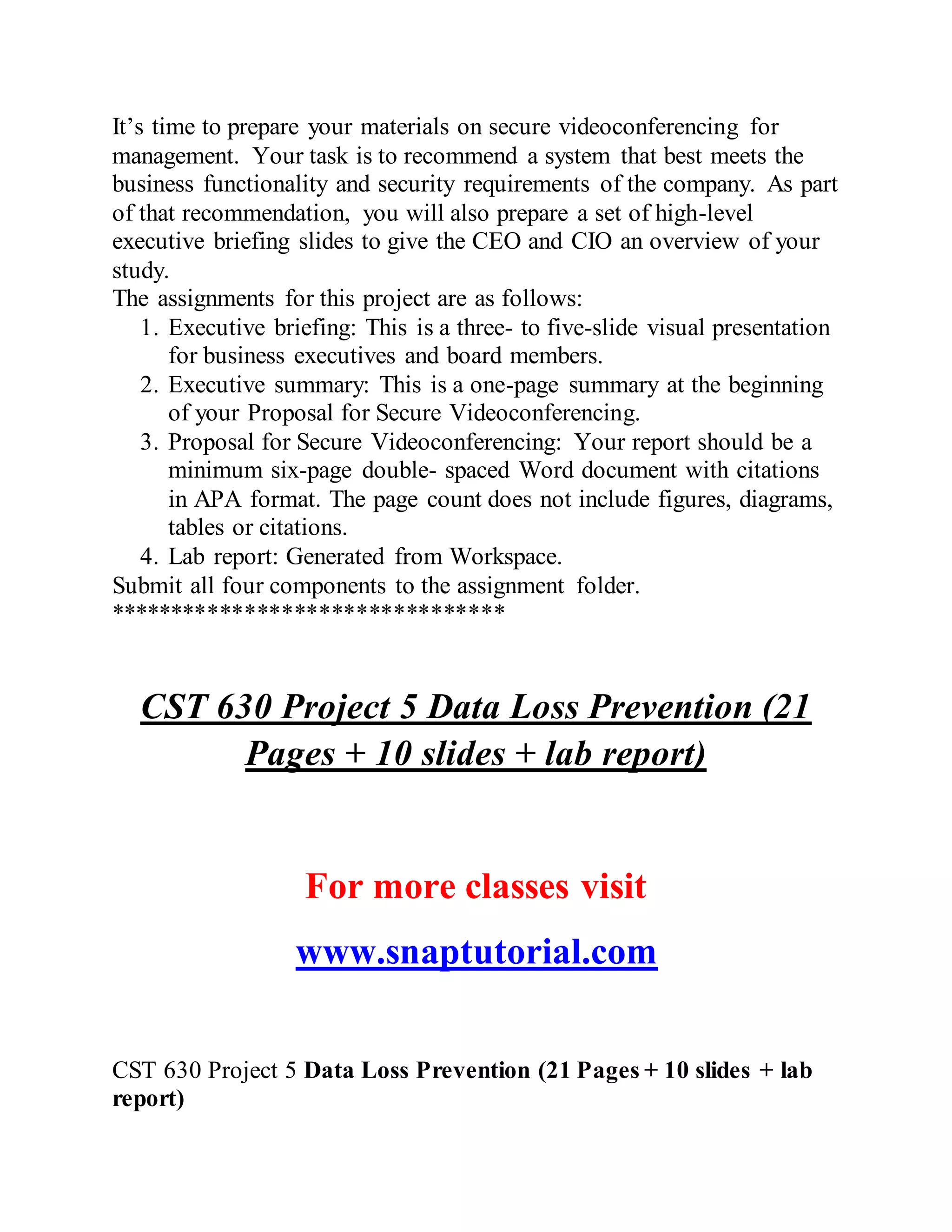 It’s time to prepare your materials on secure videoconferencing for
management. Your task is to recommend a system that best meets the
business functionality and security requirements of the company. As part
of that recommendation, you will also prepare a set of high-level
executive briefing slides to give the CEO and CIO an overview of your
study.
The assignments for this project are as follows:
1. Executive briefing: This is a three- to five-slide visual presentation
for business executives and board members.
2. Executive summary: This is a one-page summary at the beginning
of your Proposal for Secure Videoconferencing.
3. Proposal for Secure Videoconferencing: Your report should be a
minimum six-page double- spaced Word document with citations
in APA format. The page count does not include figures, diagrams,
tables or citations.
4. Lab report: Generated from Workspace.
Submit all four components to the assignment folder.
********************************
CST 630 Project 5 Data Loss Prevention (21
Pages + 10 slides + lab report)
For more classes visit
www.snaptutorial.com
CST 630 Project 5 Data Loss Prevention (21 Pages + 10 slides + lab
report)
 