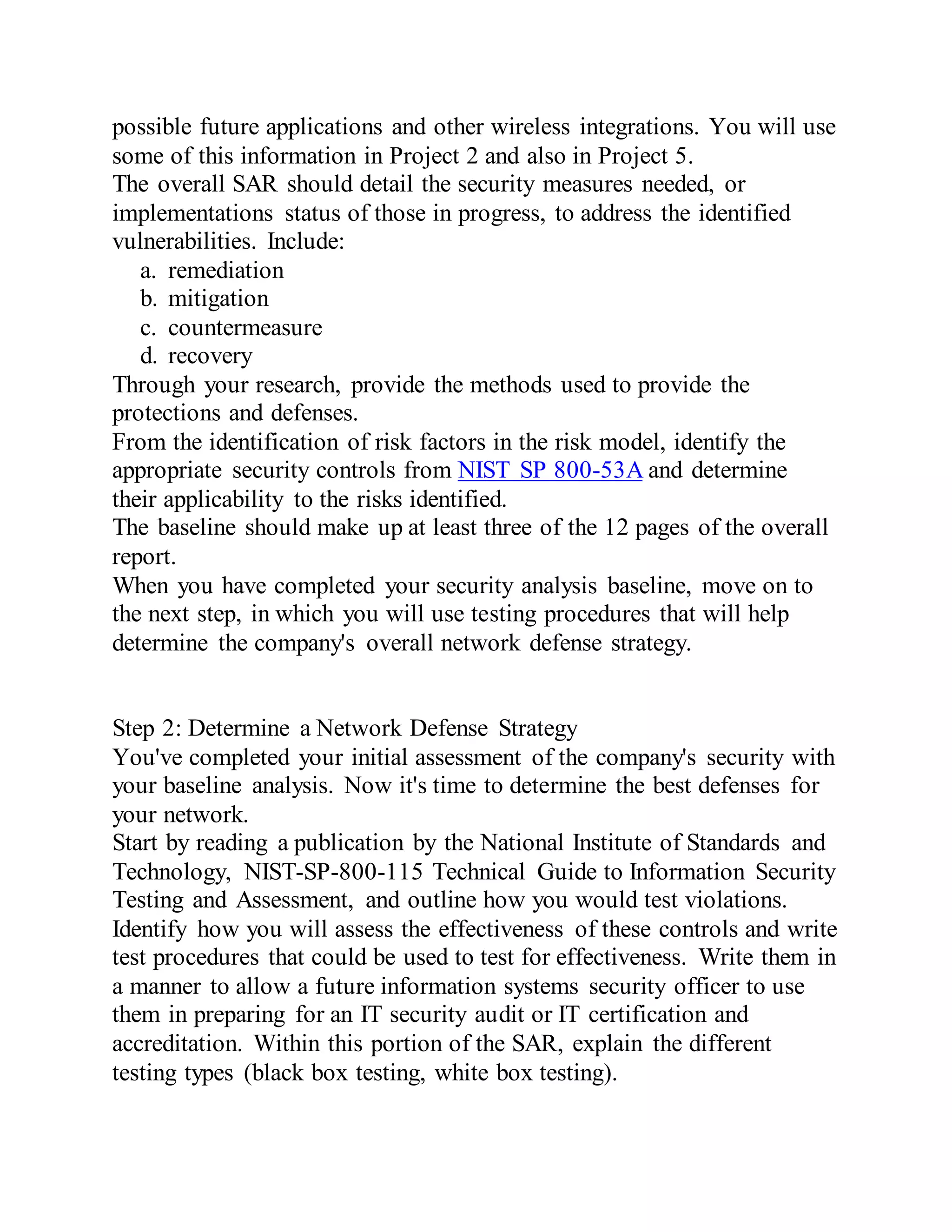 possible future applications and other wireless integrations. You will use
some of this information in Project 2 and also in Project 5.
The overall SAR should detail the security measures needed, or
implementations status of those in progress, to address the identified
vulnerabilities. Include:
a. remediation
b. mitigation
c. countermeasure
d. recovery
Through your research, provide the methods used to provide the
protections and defenses.
From the identification of risk factors in the risk model, identify the
appropriate security controls from NIST SP 800-53A and determine
their applicability to the risks identified.
The baseline should make up at least three of the 12 pages of the overall
report.
When you have completed your security analysis baseline, move on to
the next step, in which you will use testing procedures that will help
determine the company's overall network defense strategy.
Step 2: Determine a Network Defense Strategy
You've completed your initial assessment of the company's security with
your baseline analysis. Now it's time to determine the best defenses for
your network.
Start by reading a publication by the National Institute of Standards and
Technology, NIST-SP-800-115 Technical Guide to Information Security
Testing and Assessment, and outline how you would test violations.
Identify how you will assess the effectiveness of these controls and write
test procedures that could be used to test for effectiveness. Write them in
a manner to allow a future information systems security officer to use
them in preparing for an IT security audit or IT certification and
accreditation. Within this portion of the SAR, explain the different
testing types (black box testing, white box testing).
 