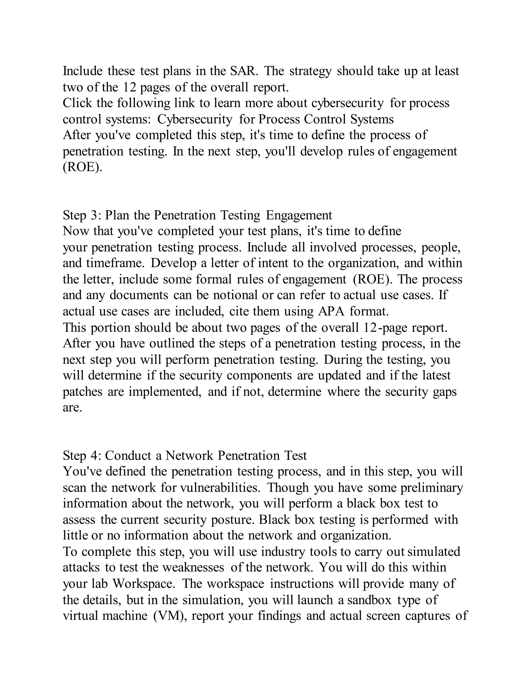 Include these test plans in the SAR. The strategy should take up at least
two of the 12 pages of the overall report.
Click the following link to learn more about cybersecurity for process
control systems: Cybersecurity for Process Control Systems
After you've completed this step, it's time to define the process of
penetration testing. In the next step, you'll develop rules of engagement
(ROE).
Step 3: Plan the Penetration Testing Engagement
Now that you've completed your test plans, it's time to define
your penetration testing process. Include all involved processes, people,
and timeframe. Develop a letter of intent to the organization, and within
the letter, include some formal rules of engagement (ROE). The process
and any documents can be notional or can refer to actual use cases. If
actual use cases are included, cite them using APA format.
This portion should be about two pages of the overall 12-page report.
After you have outlined the steps of a penetration testing process, in the
next step you will perform penetration testing. During the testing, you
will determine if the security components are updated and if the latest
patches are implemented, and if not, determine where the security gaps
are.
Step 4: Conduct a Network Penetration Test
You've defined the penetration testing process, and in this step, you will
scan the network for vulnerabilities. Though you have some preliminary
information about the network, you will perform a black box test to
assess the current security posture. Black box testing is performed with
little or no information about the network and organization.
To complete this step, you will use industry tools to carry out simulated
attacks to test the weaknesses of the network. You will do this within
your lab Workspace. The workspace instructions will provide many of
the details, but in the simulation, you will launch a sandbox type of
virtual machine (VM), report your findings and actual screen captures of
 