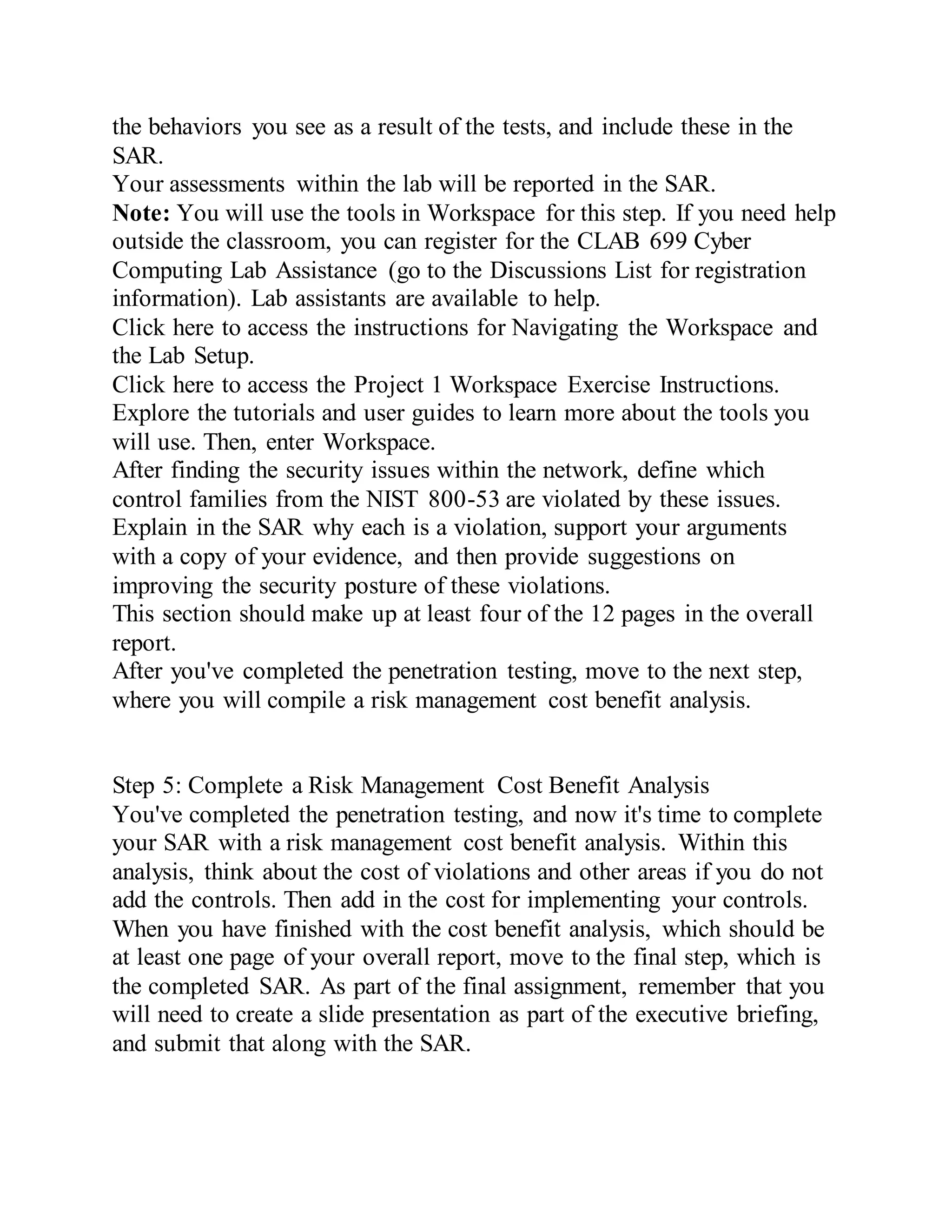 the behaviors you see as a result of the tests, and include these in the
SAR.
Your assessments within the lab will be reported in the SAR.
Note: You will use the tools in Workspace for this step. If you need help
outside the classroom, you can register for the CLAB 699 Cyber
Computing Lab Assistance (go to the Discussions List for registration
information). Lab assistants are available to help.
Click here to access the instructions for Navigating the Workspace and
the Lab Setup.
Click here to access the Project 1 Workspace Exercise Instructions.
Explore the tutorials and user guides to learn more about the tools you
will use. Then, enter Workspace.
After finding the security issues within the network, define which
control families from the NIST 800-53 are violated by these issues.
Explain in the SAR why each is a violation, support your arguments
with a copy of your evidence, and then provide suggestions on
improving the security posture of these violations.
This section should make up at least four of the 12 pages in the overall
report.
After you've completed the penetration testing, move to the next step,
where you will compile a risk management cost benefit analysis.
Step 5: Complete a Risk Management Cost Benefit Analysis
You've completed the penetration testing, and now it's time to complete
your SAR with a risk management cost benefit analysis. Within this
analysis, think about the cost of violations and other areas if you do not
add the controls. Then add in the cost for implementing your controls.
When you have finished with the cost benefit analysis, which should be
at least one page of your overall report, move to the final step, which is
the completed SAR. As part of the final assignment, remember that you
will need to create a slide presentation as part of the executive briefing,
and submit that along with the SAR.
 