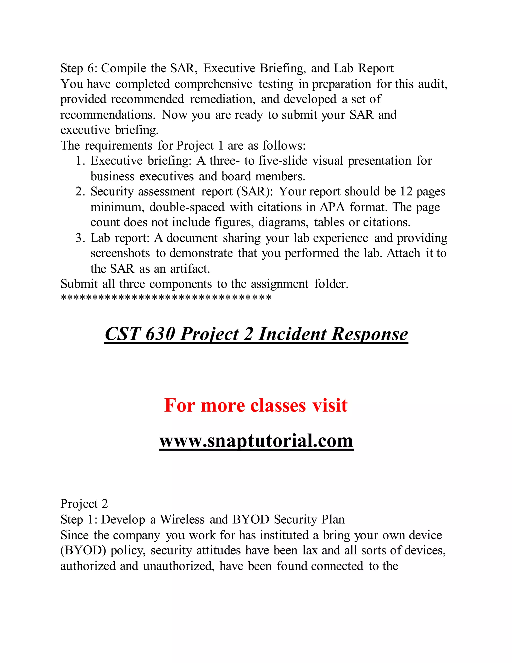 Step 6: Compile the SAR, Executive Briefing, and Lab Report
You have completed comprehensive testing in preparation for this audit,
provided recommended remediation, and developed a set of
recommendations. Now you are ready to submit your SAR and
executive briefing.
The requirements for Project 1 are as follows:
1. Executive briefing: A three- to five-slide visual presentation for
business executives and board members.
2. Security assessment report (SAR): Your report should be 12 pages
minimum, double-spaced with citations in APA format. The page
count does not include figures, diagrams, tables or citations.
3. Lab report: A document sharing your lab experience and providing
screenshots to demonstrate that you performed the lab. Attach it to
the SAR as an artifact.
Submit all three components to the assignment folder.
********************************
CST 630 Project 2 Incident Response
For more classes visit
www.snaptutorial.com
Project 2
Step 1: Develop a Wireless and BYOD Security Plan
Since the company you work for has instituted a bring your own device
(BYOD) policy, security attitudes have been lax and all sorts of devices,
authorized and unauthorized, have been found connected to the
 