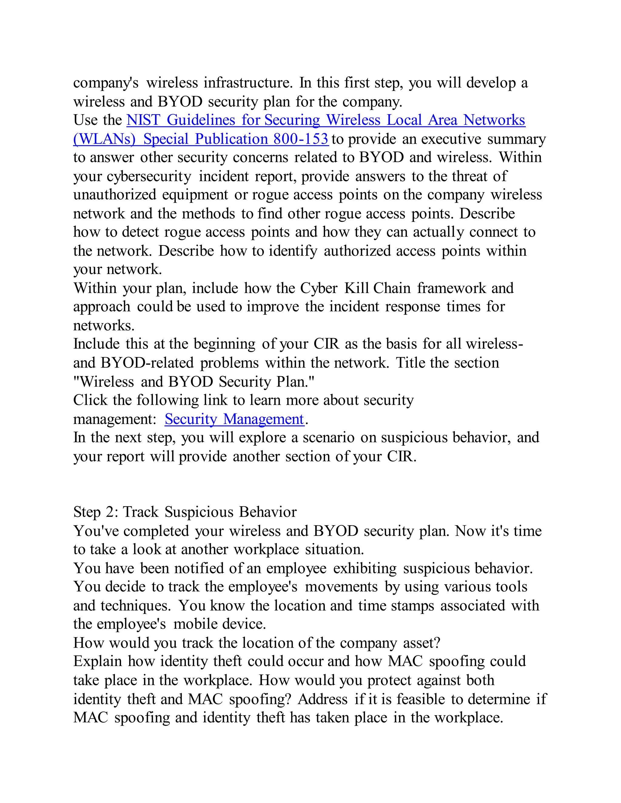 company's wireless infrastructure. In this first step, you will develop a
wireless and BYOD security plan for the company.
Use the NIST Guidelines for Securing Wireless Local Area Networks
(WLANs) Special Publication 800-153 to provide an executive summary
to answer other security concerns related to BYOD and wireless. Within
your cybersecurity incident report, provide answers to the threat of
unauthorized equipment or rogue access points on the company wireless
network and the methods to find other rogue access points. Describe
how to detect rogue access points and how they can actually connect to
the network. Describe how to identify authorized access points within
your network.
Within your plan, include how the Cyber Kill Chain framework and
approach could be used to improve the incident response times for
networks.
Include this at the beginning of your CIR as the basis for all wireless-
and BYOD-related problems within the network. Title the section
"Wireless and BYOD Security Plan."
Click the following link to learn more about security
management: Security Management.
In the next step, you will explore a scenario on suspicious behavior, and
your report will provide another section of your CIR.
Step 2: Track Suspicious Behavior
You've completed your wireless and BYOD security plan. Now it's time
to take a look at another workplace situation.
You have been notified of an employee exhibiting suspicious behavior.
You decide to track the employee's movements by using various tools
and techniques. You know the location and time stamps associated with
the employee's mobile device.
How would you track the location of the company asset?
Explain how identity theft could occur and how MAC spoofing could
take place in the workplace. How would you protect against both
identity theft and MAC spoofing? Address if it is feasible to determine if
MAC spoofing and identity theft has taken place in the workplace.
 